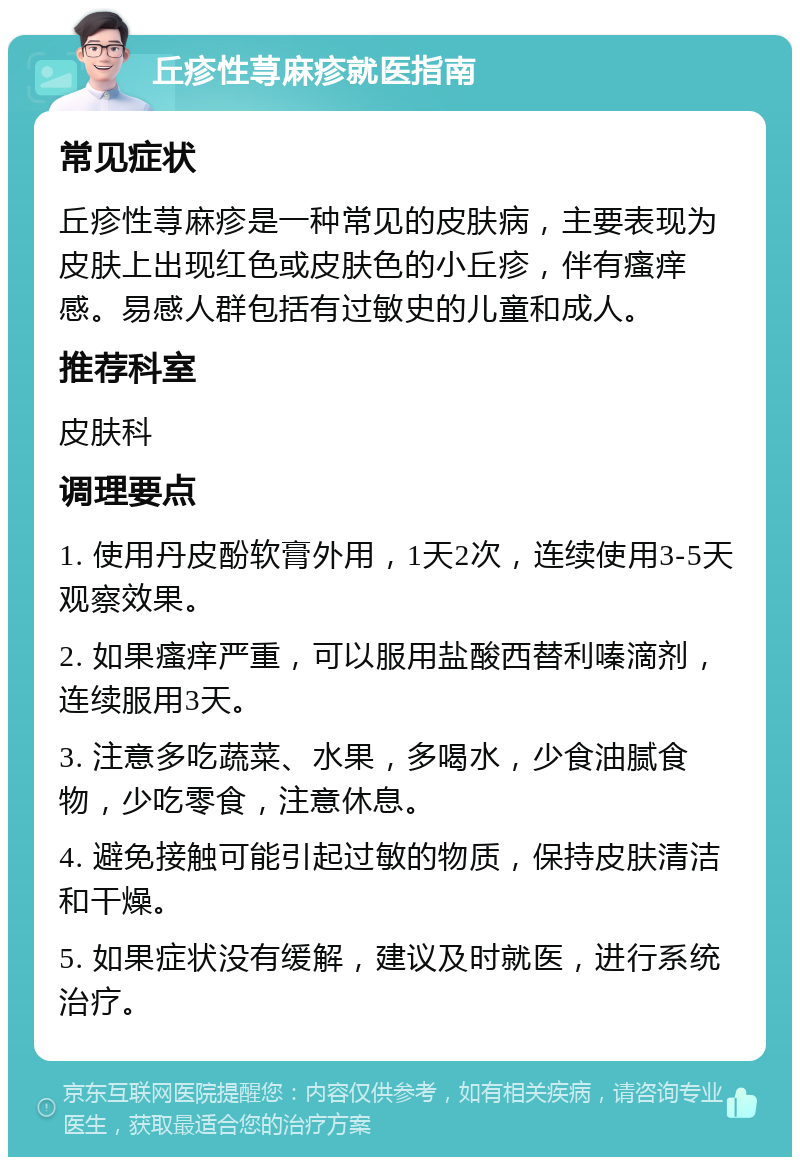 丘疹性荨麻疹就医指南 常见症状 丘疹性荨麻疹是一种常见的皮肤病，主要表现为皮肤上出现红色或皮肤色的小丘疹，伴有瘙痒感。易感人群包括有过敏史的儿童和成人。 推荐科室 皮肤科 调理要点 1. 使用丹皮酚软膏外用，1天2次，连续使用3-5天观察效果。 2. 如果瘙痒严重，可以服用盐酸西替利嗪滴剂，连续服用3天。 3. 注意多吃蔬菜、水果，多喝水，少食油腻食物，少吃零食，注意休息。 4. 避免接触可能引起过敏的物质，保持皮肤清洁和干燥。 5. 如果症状没有缓解，建议及时就医，进行系统治疗。