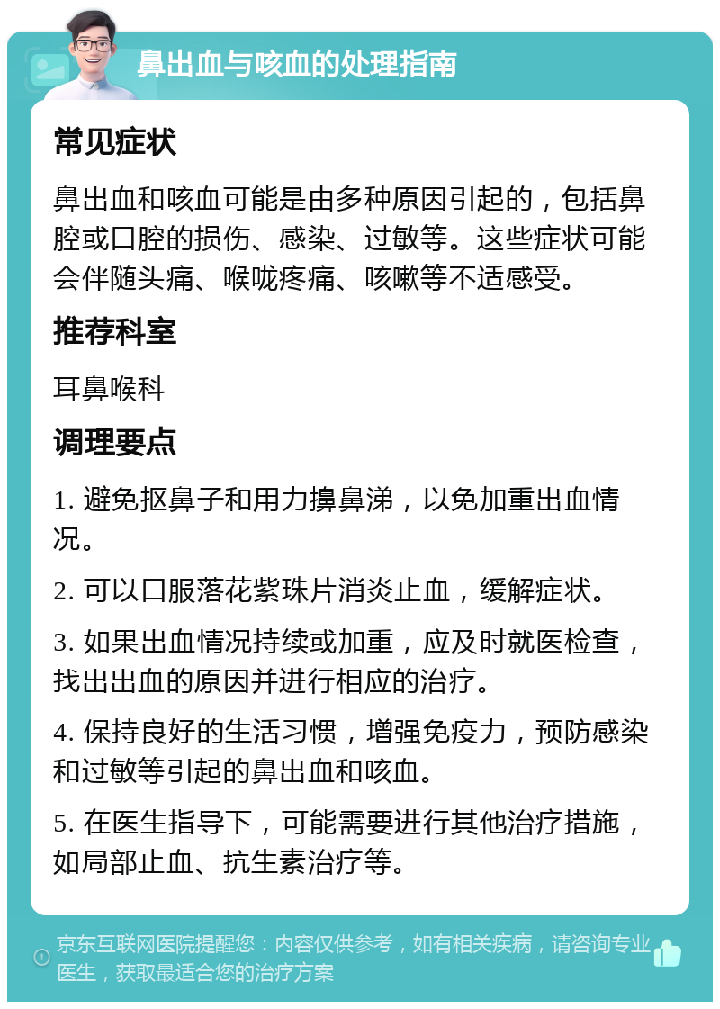 鼻出血与咳血的处理指南 常见症状 鼻出血和咳血可能是由多种原因引起的，包括鼻腔或口腔的损伤、感染、过敏等。这些症状可能会伴随头痛、喉咙疼痛、咳嗽等不适感受。 推荐科室 耳鼻喉科 调理要点 1. 避免抠鼻子和用力擤鼻涕，以免加重出血情况。 2. 可以口服落花紫珠片消炎止血，缓解症状。 3. 如果出血情况持续或加重，应及时就医检查，找出出血的原因并进行相应的治疗。 4. 保持良好的生活习惯，增强免疫力，预防感染和过敏等引起的鼻出血和咳血。 5. 在医生指导下，可能需要进行其他治疗措施，如局部止血、抗生素治疗等。