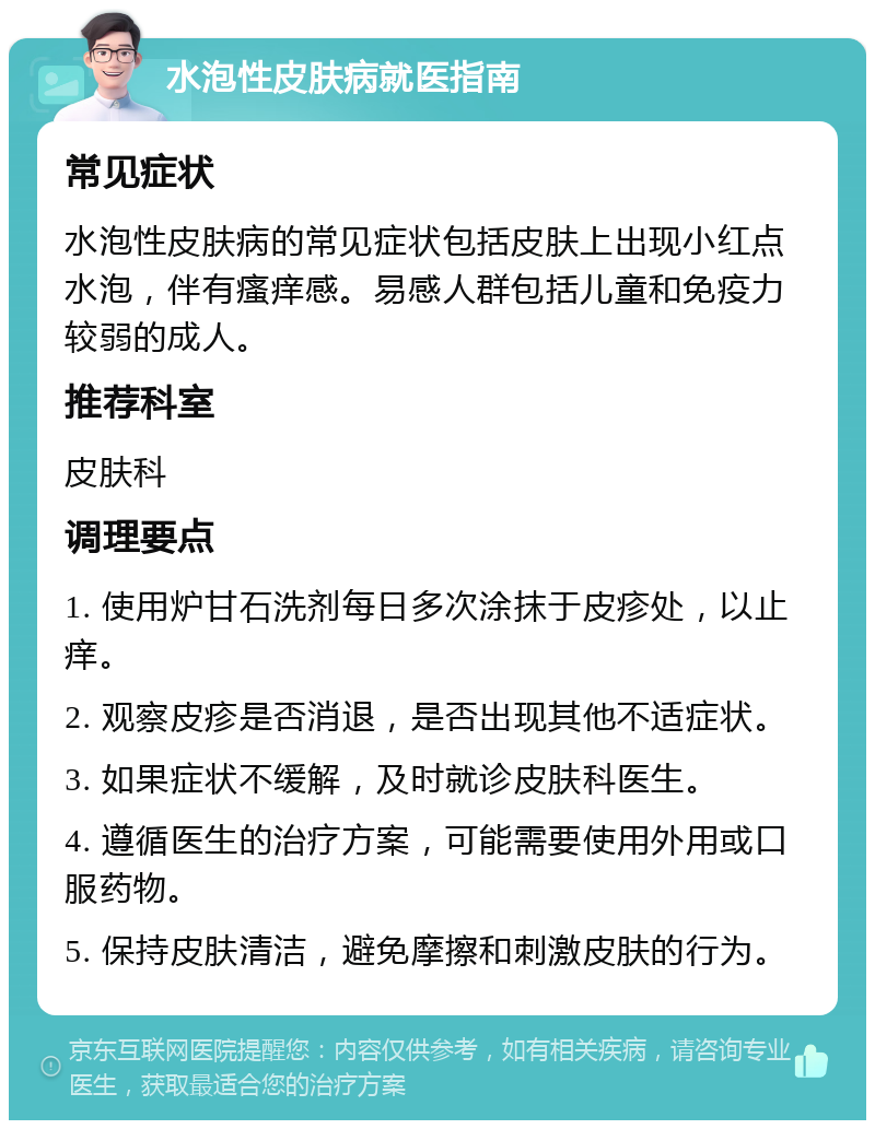 水泡性皮肤病就医指南 常见症状 水泡性皮肤病的常见症状包括皮肤上出现小红点水泡，伴有瘙痒感。易感人群包括儿童和免疫力较弱的成人。 推荐科室 皮肤科 调理要点 1. 使用炉甘石洗剂每日多次涂抹于皮疹处，以止痒。 2. 观察皮疹是否消退，是否出现其他不适症状。 3. 如果症状不缓解，及时就诊皮肤科医生。 4. 遵循医生的治疗方案，可能需要使用外用或口服药物。 5. 保持皮肤清洁，避免摩擦和刺激皮肤的行为。