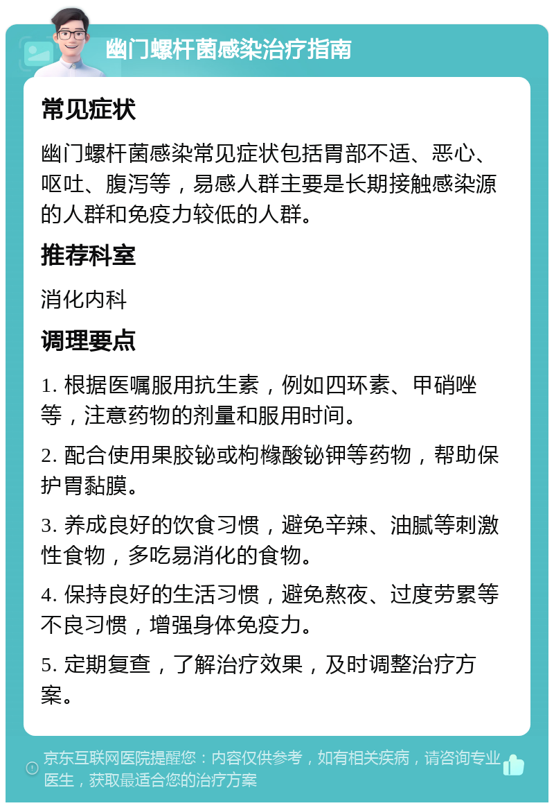 幽门螺杆菌感染治疗指南 常见症状 幽门螺杆菌感染常见症状包括胃部不适、恶心、呕吐、腹泻等，易感人群主要是长期接触感染源的人群和免疫力较低的人群。 推荐科室 消化内科 调理要点 1. 根据医嘱服用抗生素，例如四环素、甲硝唑等，注意药物的剂量和服用时间。 2. 配合使用果胶铋或枸橼酸铋钾等药物，帮助保护胃黏膜。 3. 养成良好的饮食习惯，避免辛辣、油腻等刺激性食物，多吃易消化的食物。 4. 保持良好的生活习惯，避免熬夜、过度劳累等不良习惯，增强身体免疫力。 5. 定期复查，了解治疗效果，及时调整治疗方案。