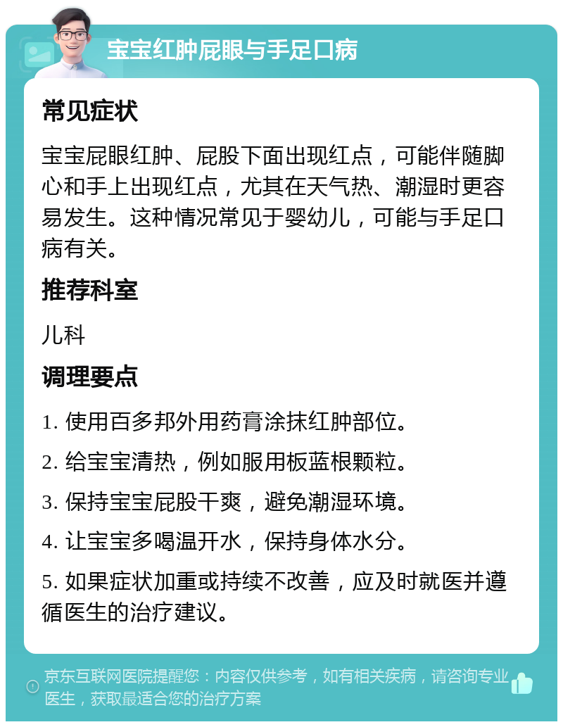 宝宝红肿屁眼与手足口病 常见症状 宝宝屁眼红肿、屁股下面出现红点，可能伴随脚心和手上出现红点，尤其在天气热、潮湿时更容易发生。这种情况常见于婴幼儿，可能与手足口病有关。 推荐科室 儿科 调理要点 1. 使用百多邦外用药膏涂抹红肿部位。 2. 给宝宝清热，例如服用板蓝根颗粒。 3. 保持宝宝屁股干爽，避免潮湿环境。 4. 让宝宝多喝温开水，保持身体水分。 5. 如果症状加重或持续不改善，应及时就医并遵循医生的治疗建议。