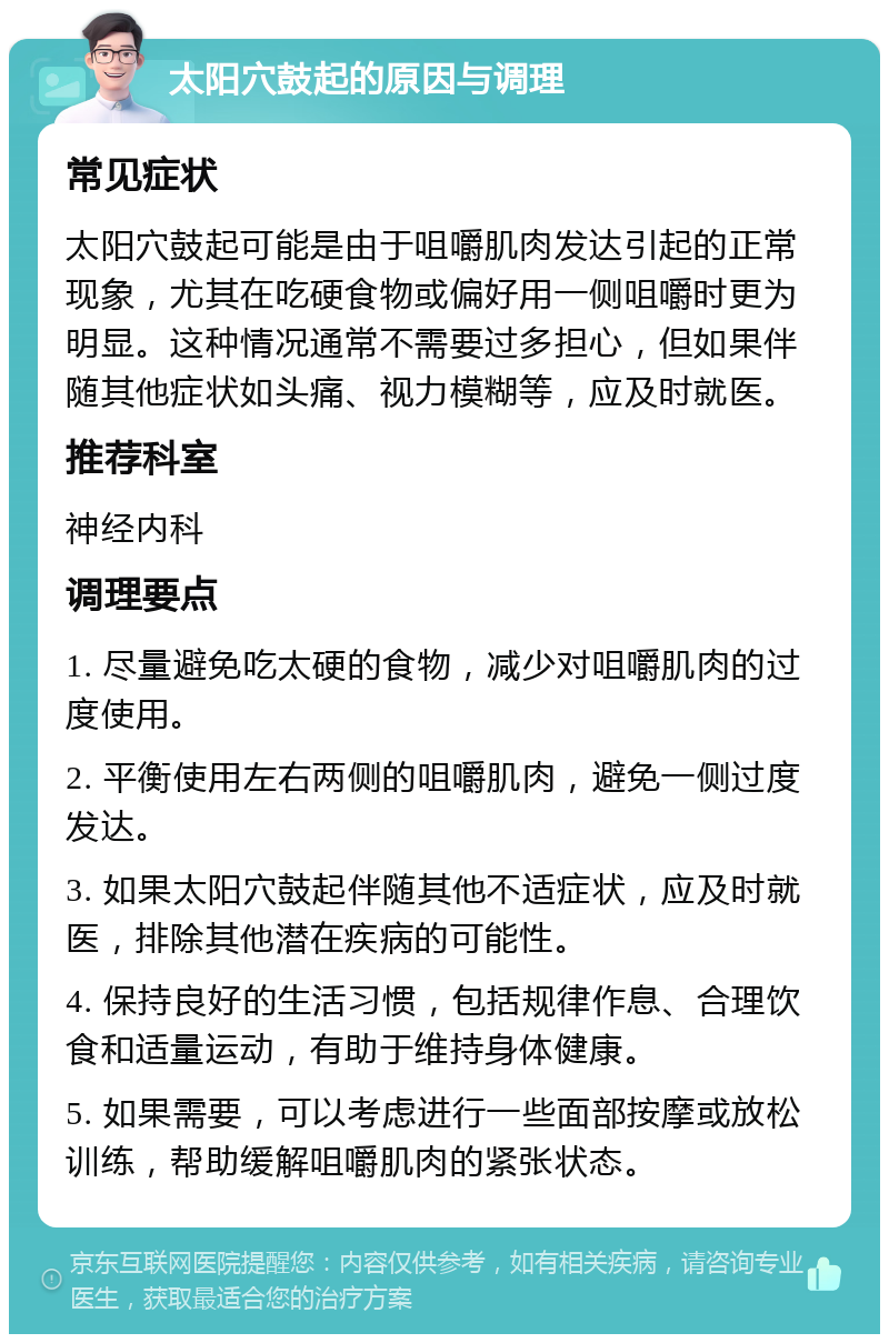 太阳穴鼓起的原因与调理 常见症状 太阳穴鼓起可能是由于咀嚼肌肉发达引起的正常现象，尤其在吃硬食物或偏好用一侧咀嚼时更为明显。这种情况通常不需要过多担心，但如果伴随其他症状如头痛、视力模糊等，应及时就医。 推荐科室 神经内科 调理要点 1. 尽量避免吃太硬的食物，减少对咀嚼肌肉的过度使用。 2. 平衡使用左右两侧的咀嚼肌肉，避免一侧过度发达。 3. 如果太阳穴鼓起伴随其他不适症状，应及时就医，排除其他潜在疾病的可能性。 4. 保持良好的生活习惯，包括规律作息、合理饮食和适量运动，有助于维持身体健康。 5. 如果需要，可以考虑进行一些面部按摩或放松训练，帮助缓解咀嚼肌肉的紧张状态。