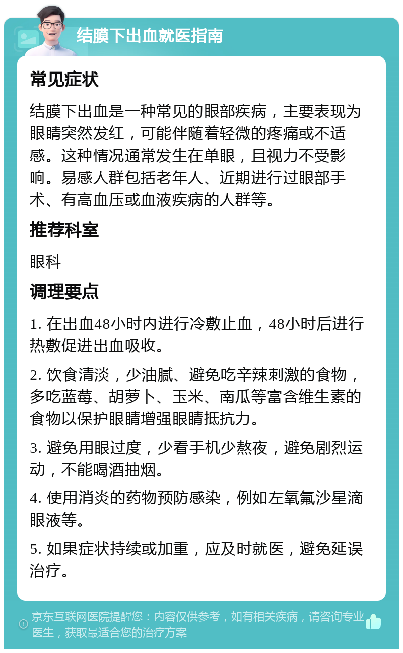 结膜下出血就医指南 常见症状 结膜下出血是一种常见的眼部疾病，主要表现为眼睛突然发红，可能伴随着轻微的疼痛或不适感。这种情况通常发生在单眼，且视力不受影响。易感人群包括老年人、近期进行过眼部手术、有高血压或血液疾病的人群等。 推荐科室 眼科 调理要点 1. 在出血48小时内进行冷敷止血，48小时后进行热敷促进出血吸收。 2. 饮食清淡，少油腻、避免吃辛辣刺激的食物，多吃蓝莓、胡萝卜、玉米、南瓜等富含维生素的食物以保护眼睛增强眼睛抵抗力。 3. 避免用眼过度，少看手机少熬夜，避免剧烈运动，不能喝酒抽烟。 4. 使用消炎的药物预防感染，例如左氧氟沙星滴眼液等。 5. 如果症状持续或加重，应及时就医，避免延误治疗。