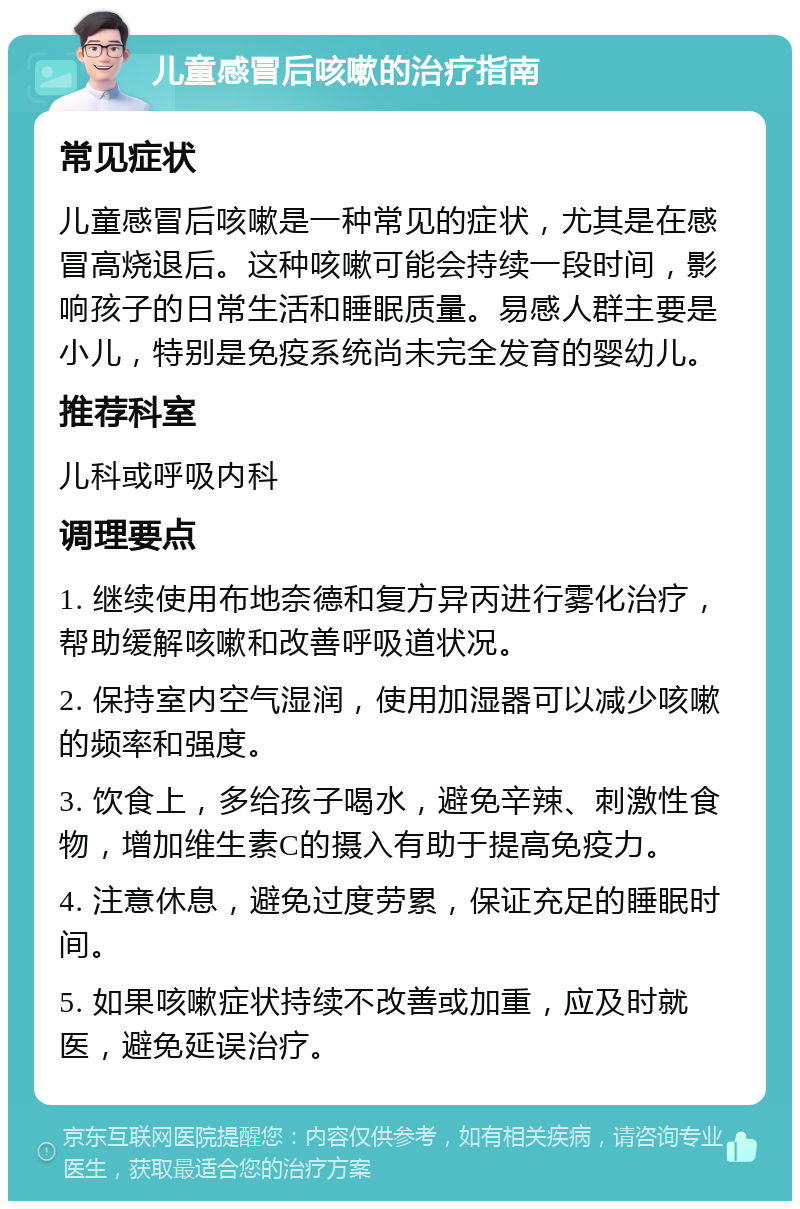 儿童感冒后咳嗽的治疗指南 常见症状 儿童感冒后咳嗽是一种常见的症状，尤其是在感冒高烧退后。这种咳嗽可能会持续一段时间，影响孩子的日常生活和睡眠质量。易感人群主要是小儿，特别是免疫系统尚未完全发育的婴幼儿。 推荐科室 儿科或呼吸内科 调理要点 1. 继续使用布地奈德和复方异丙进行雾化治疗，帮助缓解咳嗽和改善呼吸道状况。 2. 保持室内空气湿润，使用加湿器可以减少咳嗽的频率和强度。 3. 饮食上，多给孩子喝水，避免辛辣、刺激性食物，增加维生素C的摄入有助于提高免疫力。 4. 注意休息，避免过度劳累，保证充足的睡眠时间。 5. 如果咳嗽症状持续不改善或加重，应及时就医，避免延误治疗。