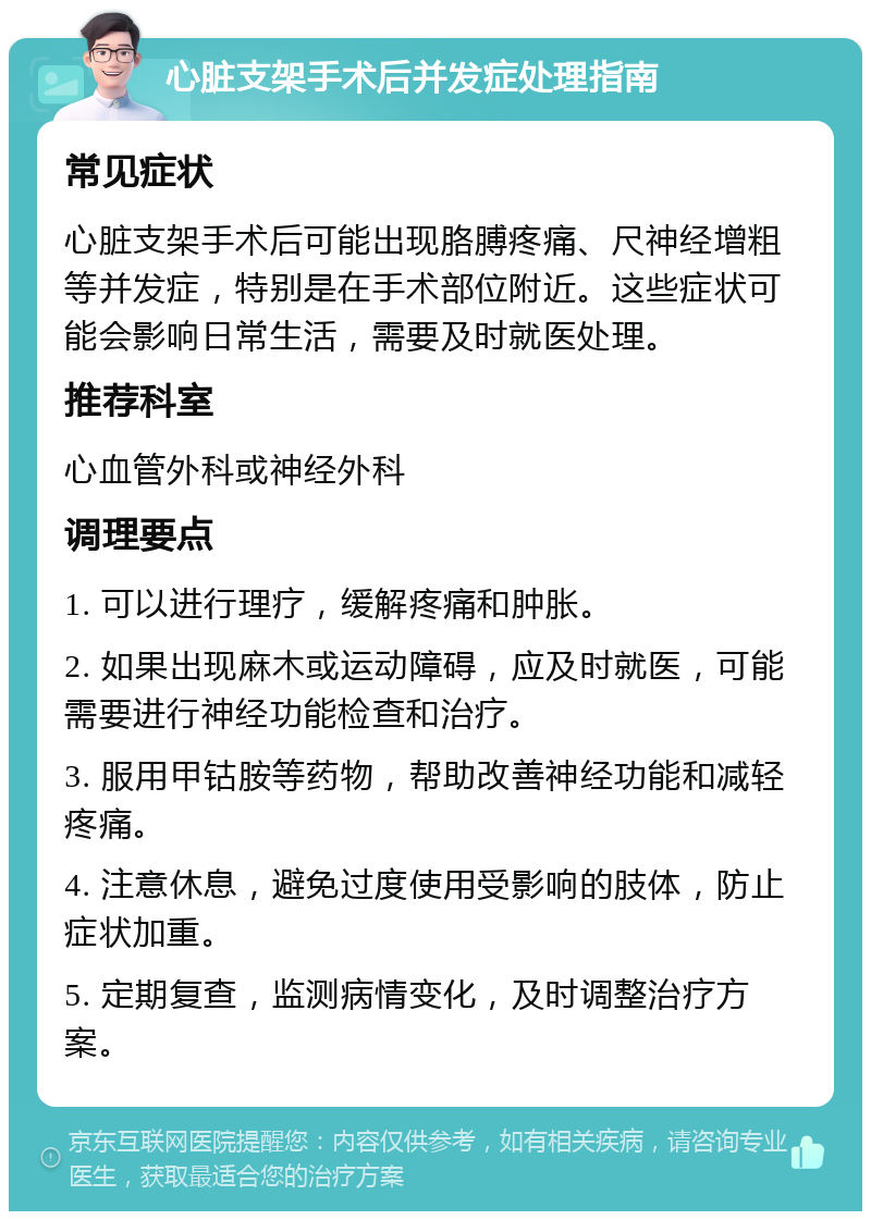 心脏支架手术后并发症处理指南 常见症状 心脏支架手术后可能出现胳膊疼痛、尺神经增粗等并发症，特别是在手术部位附近。这些症状可能会影响日常生活，需要及时就医处理。 推荐科室 心血管外科或神经外科 调理要点 1. 可以进行理疗，缓解疼痛和肿胀。 2. 如果出现麻木或运动障碍，应及时就医，可能需要进行神经功能检查和治疗。 3. 服用甲钴胺等药物，帮助改善神经功能和减轻疼痛。 4. 注意休息，避免过度使用受影响的肢体，防止症状加重。 5. 定期复查，监测病情变化，及时调整治疗方案。