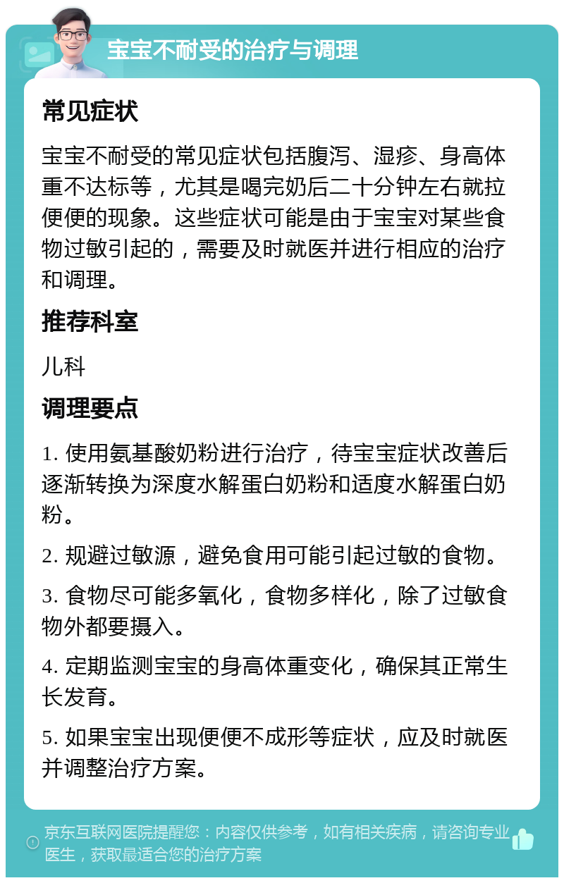 宝宝不耐受的治疗与调理 常见症状 宝宝不耐受的常见症状包括腹泻、湿疹、身高体重不达标等，尤其是喝完奶后二十分钟左右就拉便便的现象。这些症状可能是由于宝宝对某些食物过敏引起的，需要及时就医并进行相应的治疗和调理。 推荐科室 儿科 调理要点 1. 使用氨基酸奶粉进行治疗，待宝宝症状改善后逐渐转换为深度水解蛋白奶粉和适度水解蛋白奶粉。 2. 规避过敏源，避免食用可能引起过敏的食物。 3. 食物尽可能多氧化，食物多样化，除了过敏食物外都要摄入。 4. 定期监测宝宝的身高体重变化，确保其正常生长发育。 5. 如果宝宝出现便便不成形等症状，应及时就医并调整治疗方案。