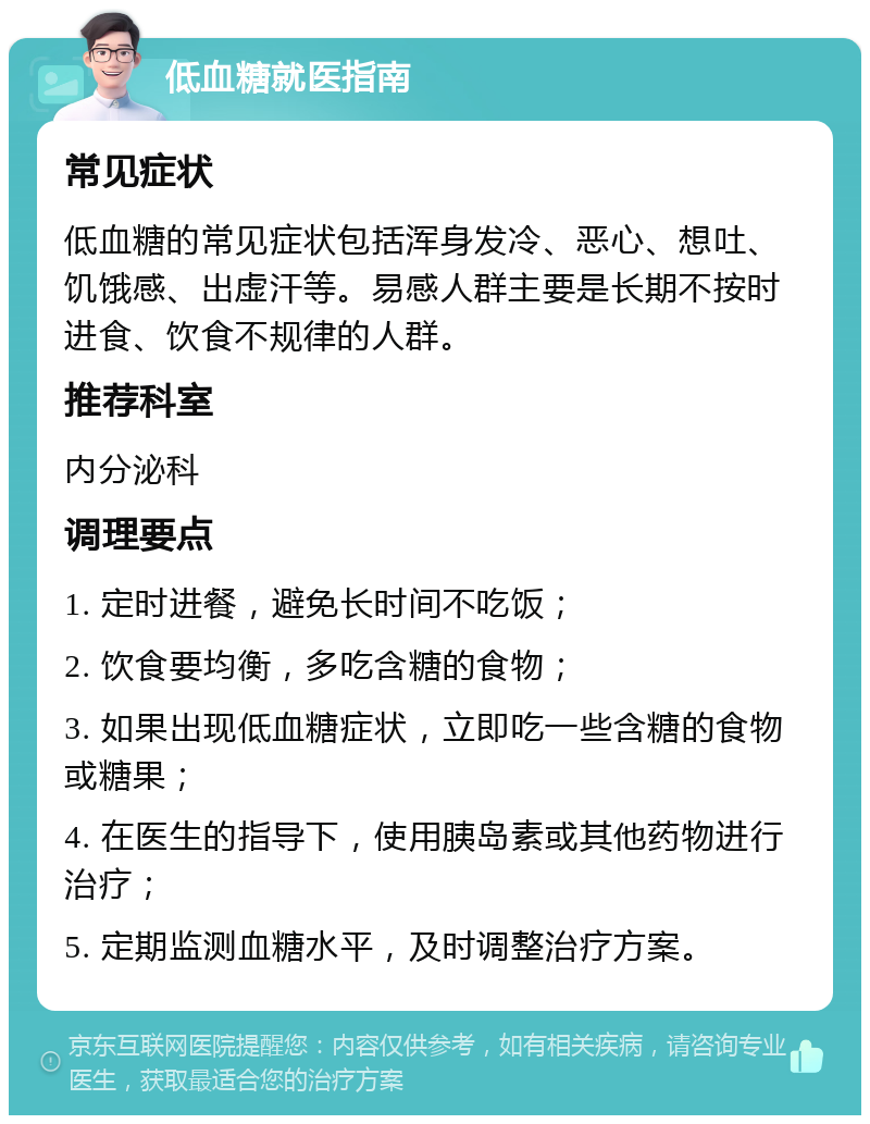 低血糖就医指南 常见症状 低血糖的常见症状包括浑身发冷、恶心、想吐、饥饿感、出虚汗等。易感人群主要是长期不按时进食、饮食不规律的人群。 推荐科室 内分泌科 调理要点 1. 定时进餐，避免长时间不吃饭； 2. 饮食要均衡，多吃含糖的食物； 3. 如果出现低血糖症状，立即吃一些含糖的食物或糖果； 4. 在医生的指导下，使用胰岛素或其他药物进行治疗； 5. 定期监测血糖水平，及时调整治疗方案。