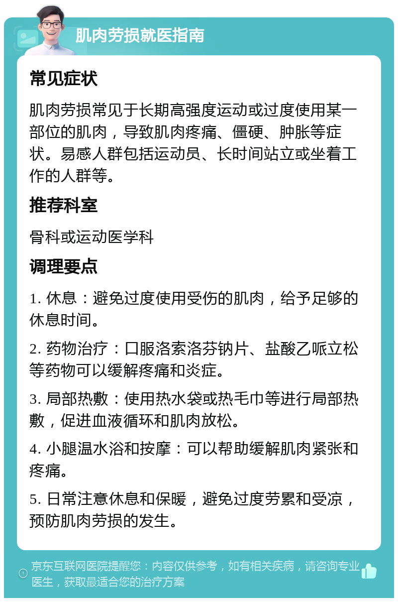 肌肉劳损就医指南 常见症状 肌肉劳损常见于长期高强度运动或过度使用某一部位的肌肉，导致肌肉疼痛、僵硬、肿胀等症状。易感人群包括运动员、长时间站立或坐着工作的人群等。 推荐科室 骨科或运动医学科 调理要点 1. 休息：避免过度使用受伤的肌肉，给予足够的休息时间。 2. 药物治疗：口服洛索洛芬钠片、盐酸乙哌立松等药物可以缓解疼痛和炎症。 3. 局部热敷：使用热水袋或热毛巾等进行局部热敷，促进血液循环和肌肉放松。 4. 小腿温水浴和按摩：可以帮助缓解肌肉紧张和疼痛。 5. 日常注意休息和保暖，避免过度劳累和受凉，预防肌肉劳损的发生。