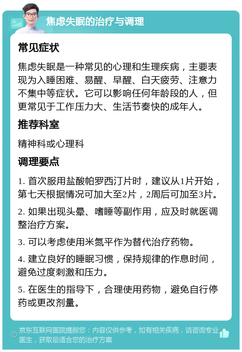 焦虑失眠的治疗与调理 常见症状 焦虑失眠是一种常见的心理和生理疾病，主要表现为入睡困难、易醒、早醒、白天疲劳、注意力不集中等症状。它可以影响任何年龄段的人，但更常见于工作压力大、生活节奏快的成年人。 推荐科室 精神科或心理科 调理要点 1. 首次服用盐酸帕罗西汀片时，建议从1片开始，第七天根据情况可加大至2片，2周后可加至3片。 2. 如果出现头晕、嗜睡等副作用，应及时就医调整治疗方案。 3. 可以考虑使用米氮平作为替代治疗药物。 4. 建立良好的睡眠习惯，保持规律的作息时间，避免过度刺激和压力。 5. 在医生的指导下，合理使用药物，避免自行停药或更改剂量。