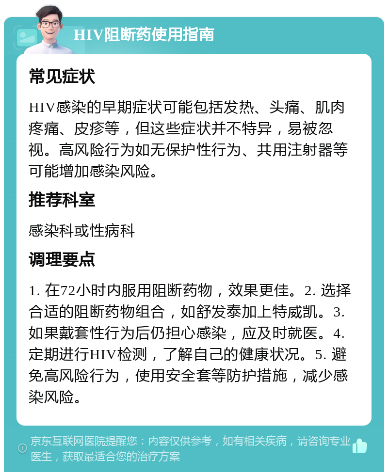 HIV阻断药使用指南 常见症状 HIV感染的早期症状可能包括发热、头痛、肌肉疼痛、皮疹等，但这些症状并不特异，易被忽视。高风险行为如无保护性行为、共用注射器等可能增加感染风险。 推荐科室 感染科或性病科 调理要点 1. 在72小时内服用阻断药物，效果更佳。2. 选择合适的阻断药物组合，如舒发泰加上特威凯。3. 如果戴套性行为后仍担心感染，应及时就医。4. 定期进行HIV检测，了解自己的健康状况。5. 避免高风险行为，使用安全套等防护措施，减少感染风险。