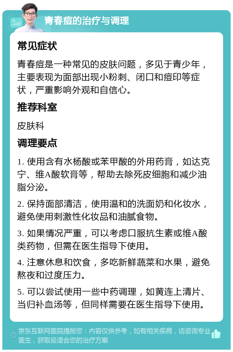 青春痘的治疗与调理 常见症状 青春痘是一种常见的皮肤问题，多见于青少年，主要表现为面部出现小粉刺、闭口和痘印等症状，严重影响外观和自信心。 推荐科室 皮肤科 调理要点 1. 使用含有水杨酸或苯甲酸的外用药膏，如达克宁、维A酸软膏等，帮助去除死皮细胞和减少油脂分泌。 2. 保持面部清洁，使用温和的洗面奶和化妆水，避免使用刺激性化妆品和油腻食物。 3. 如果情况严重，可以考虑口服抗生素或维A酸类药物，但需在医生指导下使用。 4. 注意休息和饮食，多吃新鲜蔬菜和水果，避免熬夜和过度压力。 5. 可以尝试使用一些中药调理，如黄连上清片、当归补血汤等，但同样需要在医生指导下使用。