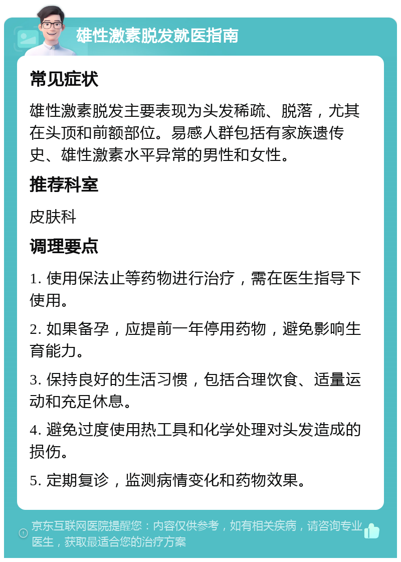 雄性激素脱发就医指南 常见症状 雄性激素脱发主要表现为头发稀疏、脱落，尤其在头顶和前额部位。易感人群包括有家族遗传史、雄性激素水平异常的男性和女性。 推荐科室 皮肤科 调理要点 1. 使用保法止等药物进行治疗，需在医生指导下使用。 2. 如果备孕，应提前一年停用药物，避免影响生育能力。 3. 保持良好的生活习惯，包括合理饮食、适量运动和充足休息。 4. 避免过度使用热工具和化学处理对头发造成的损伤。 5. 定期复诊，监测病情变化和药物效果。