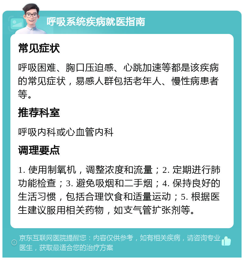 呼吸系统疾病就医指南 常见症状 呼吸困难、胸口压迫感、心跳加速等都是该疾病的常见症状，易感人群包括老年人、慢性病患者等。 推荐科室 呼吸内科或心血管内科 调理要点 1. 使用制氧机，调整浓度和流量；2. 定期进行肺功能检查；3. 避免吸烟和二手烟；4. 保持良好的生活习惯，包括合理饮食和适量运动；5. 根据医生建议服用相关药物，如支气管扩张剂等。