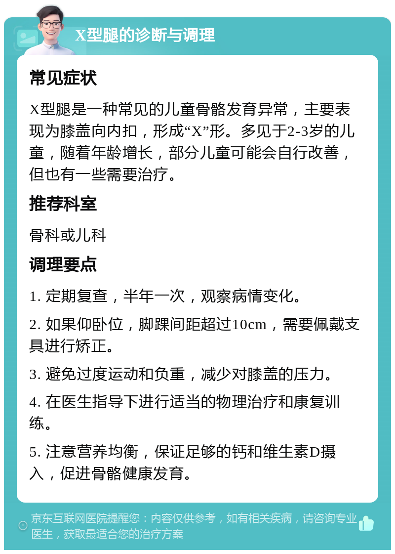 X型腿的诊断与调理 常见症状 X型腿是一种常见的儿童骨骼发育异常，主要表现为膝盖向内扣，形成“X”形。多见于2-3岁的儿童，随着年龄增长，部分儿童可能会自行改善，但也有一些需要治疗。 推荐科室 骨科或儿科 调理要点 1. 定期复查，半年一次，观察病情变化。 2. 如果仰卧位，脚踝间距超过10cm，需要佩戴支具进行矫正。 3. 避免过度运动和负重，减少对膝盖的压力。 4. 在医生指导下进行适当的物理治疗和康复训练。 5. 注意营养均衡，保证足够的钙和维生素D摄入，促进骨骼健康发育。