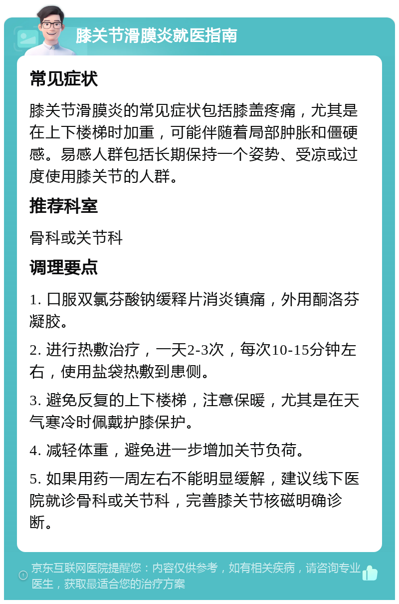 膝关节滑膜炎就医指南 常见症状 膝关节滑膜炎的常见症状包括膝盖疼痛，尤其是在上下楼梯时加重，可能伴随着局部肿胀和僵硬感。易感人群包括长期保持一个姿势、受凉或过度使用膝关节的人群。 推荐科室 骨科或关节科 调理要点 1. 口服双氯芬酸钠缓释片消炎镇痛，外用酮洛芬凝胶。 2. 进行热敷治疗，一天2-3次，每次10-15分钟左右，使用盐袋热敷到患侧。 3. 避免反复的上下楼梯，注意保暖，尤其是在天气寒冷时佩戴护膝保护。 4. 减轻体重，避免进一步增加关节负荷。 5. 如果用药一周左右不能明显缓解，建议线下医院就诊骨科或关节科，完善膝关节核磁明确诊断。