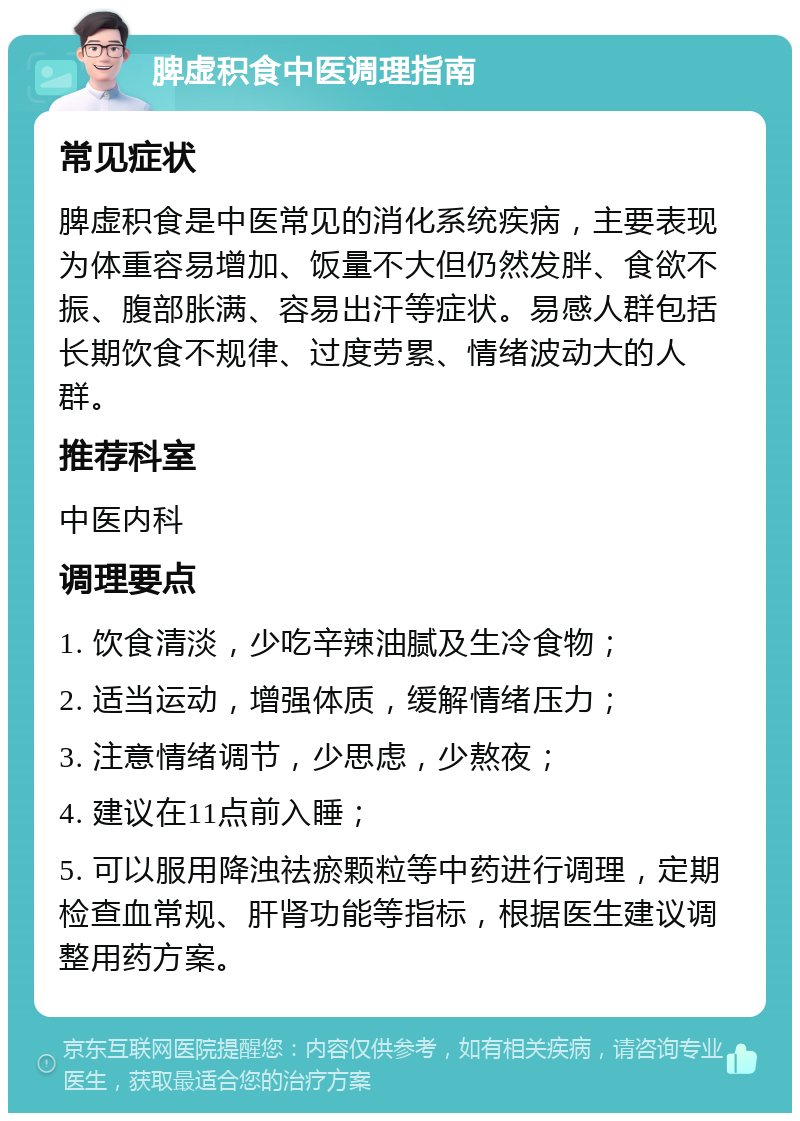 脾虚积食中医调理指南 常见症状 脾虚积食是中医常见的消化系统疾病，主要表现为体重容易增加、饭量不大但仍然发胖、食欲不振、腹部胀满、容易出汗等症状。易感人群包括长期饮食不规律、过度劳累、情绪波动大的人群。 推荐科室 中医内科 调理要点 1. 饮食清淡，少吃辛辣油腻及生冷食物； 2. 适当运动，增强体质，缓解情绪压力； 3. 注意情绪调节，少思虑，少熬夜； 4. 建议在11点前入睡； 5. 可以服用降浊祛瘀颗粒等中药进行调理，定期检查血常规、肝肾功能等指标，根据医生建议调整用药方案。