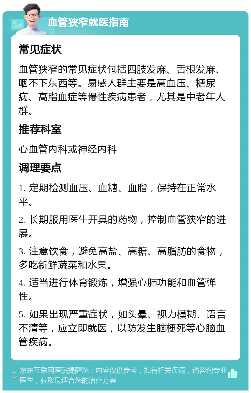 血管狭窄就医指南 常见症状 血管狭窄的常见症状包括四肢发麻、舌根发麻、咽不下东西等。易感人群主要是高血压、糖尿病、高脂血症等慢性疾病患者，尤其是中老年人群。 推荐科室 心血管内科或神经内科 调理要点 1. 定期检测血压、血糖、血脂，保持在正常水平。 2. 长期服用医生开具的药物，控制血管狭窄的进展。 3. 注意饮食，避免高盐、高糖、高脂肪的食物，多吃新鲜蔬菜和水果。 4. 适当进行体育锻炼，增强心肺功能和血管弹性。 5. 如果出现严重症状，如头晕、视力模糊、语言不清等，应立即就医，以防发生脑梗死等心脑血管疾病。