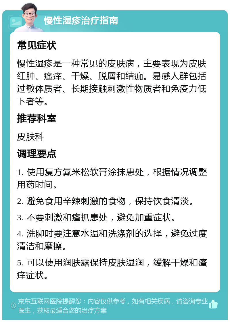 慢性湿疹治疗指南 常见症状 慢性湿疹是一种常见的皮肤病，主要表现为皮肤红肿、瘙痒、干燥、脱屑和结痂。易感人群包括过敏体质者、长期接触刺激性物质者和免疫力低下者等。 推荐科室 皮肤科 调理要点 1. 使用复方氟米松软膏涂抹患处，根据情况调整用药时间。 2. 避免食用辛辣刺激的食物，保持饮食清淡。 3. 不要刺激和瘙抓患处，避免加重症状。 4. 洗脚时要注意水温和洗涤剂的选择，避免过度清洁和摩擦。 5. 可以使用润肤露保持皮肤湿润，缓解干燥和瘙痒症状。