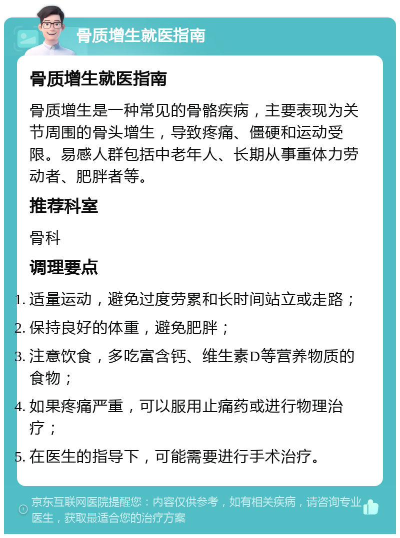 骨质增生就医指南 骨质增生就医指南 骨质增生是一种常见的骨骼疾病，主要表现为关节周围的骨头增生，导致疼痛、僵硬和运动受限。易感人群包括中老年人、长期从事重体力劳动者、肥胖者等。 推荐科室 骨科 调理要点 适量运动，避免过度劳累和长时间站立或走路； 保持良好的体重，避免肥胖； 注意饮食，多吃富含钙、维生素D等营养物质的食物； 如果疼痛严重，可以服用止痛药或进行物理治疗； 在医生的指导下，可能需要进行手术治疗。