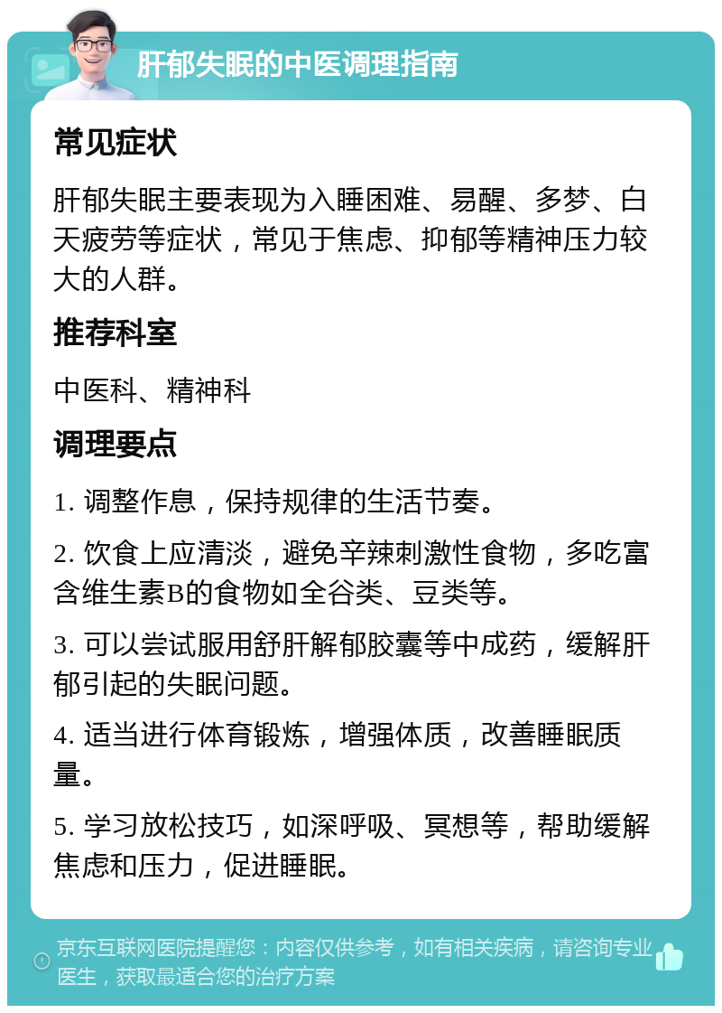 肝郁失眠的中医调理指南 常见症状 肝郁失眠主要表现为入睡困难、易醒、多梦、白天疲劳等症状，常见于焦虑、抑郁等精神压力较大的人群。 推荐科室 中医科、精神科 调理要点 1. 调整作息，保持规律的生活节奏。 2. 饮食上应清淡，避免辛辣刺激性食物，多吃富含维生素B的食物如全谷类、豆类等。 3. 可以尝试服用舒肝解郁胶囊等中成药，缓解肝郁引起的失眠问题。 4. 适当进行体育锻炼，增强体质，改善睡眠质量。 5. 学习放松技巧，如深呼吸、冥想等，帮助缓解焦虑和压力，促进睡眠。