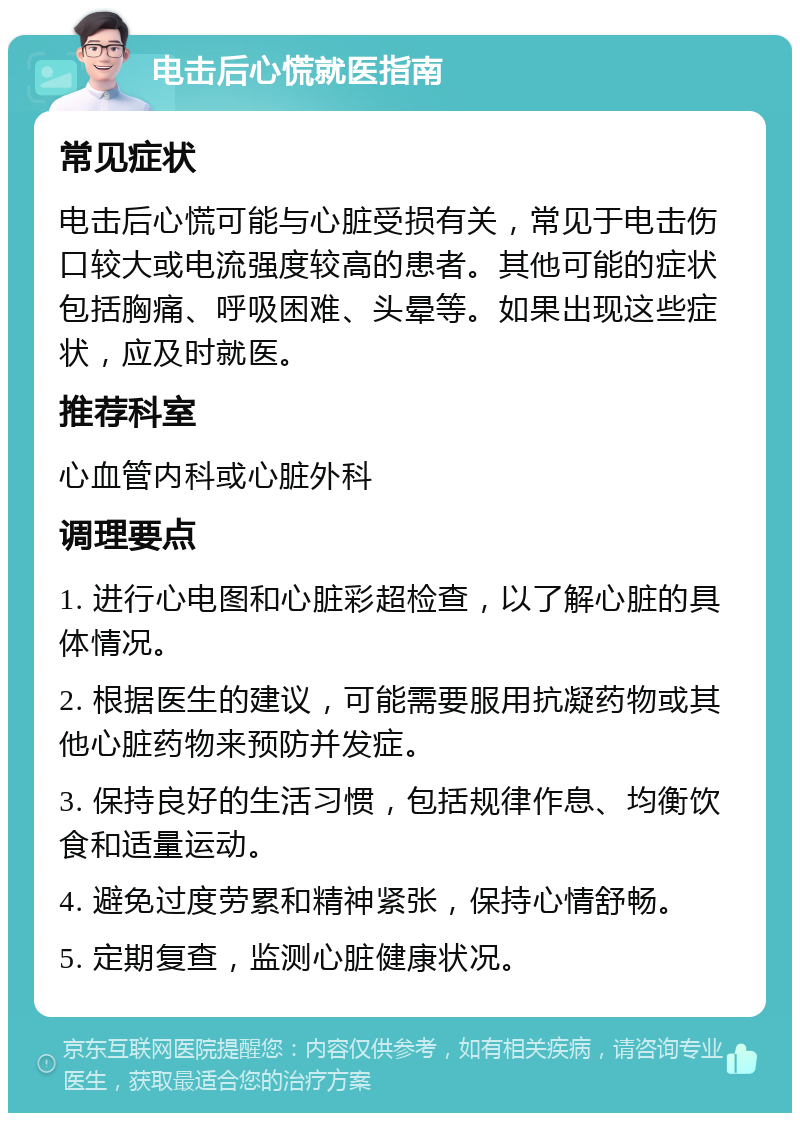 电击后心慌就医指南 常见症状 电击后心慌可能与心脏受损有关，常见于电击伤口较大或电流强度较高的患者。其他可能的症状包括胸痛、呼吸困难、头晕等。如果出现这些症状，应及时就医。 推荐科室 心血管内科或心脏外科 调理要点 1. 进行心电图和心脏彩超检查，以了解心脏的具体情况。 2. 根据医生的建议，可能需要服用抗凝药物或其他心脏药物来预防并发症。 3. 保持良好的生活习惯，包括规律作息、均衡饮食和适量运动。 4. 避免过度劳累和精神紧张，保持心情舒畅。 5. 定期复查，监测心脏健康状况。