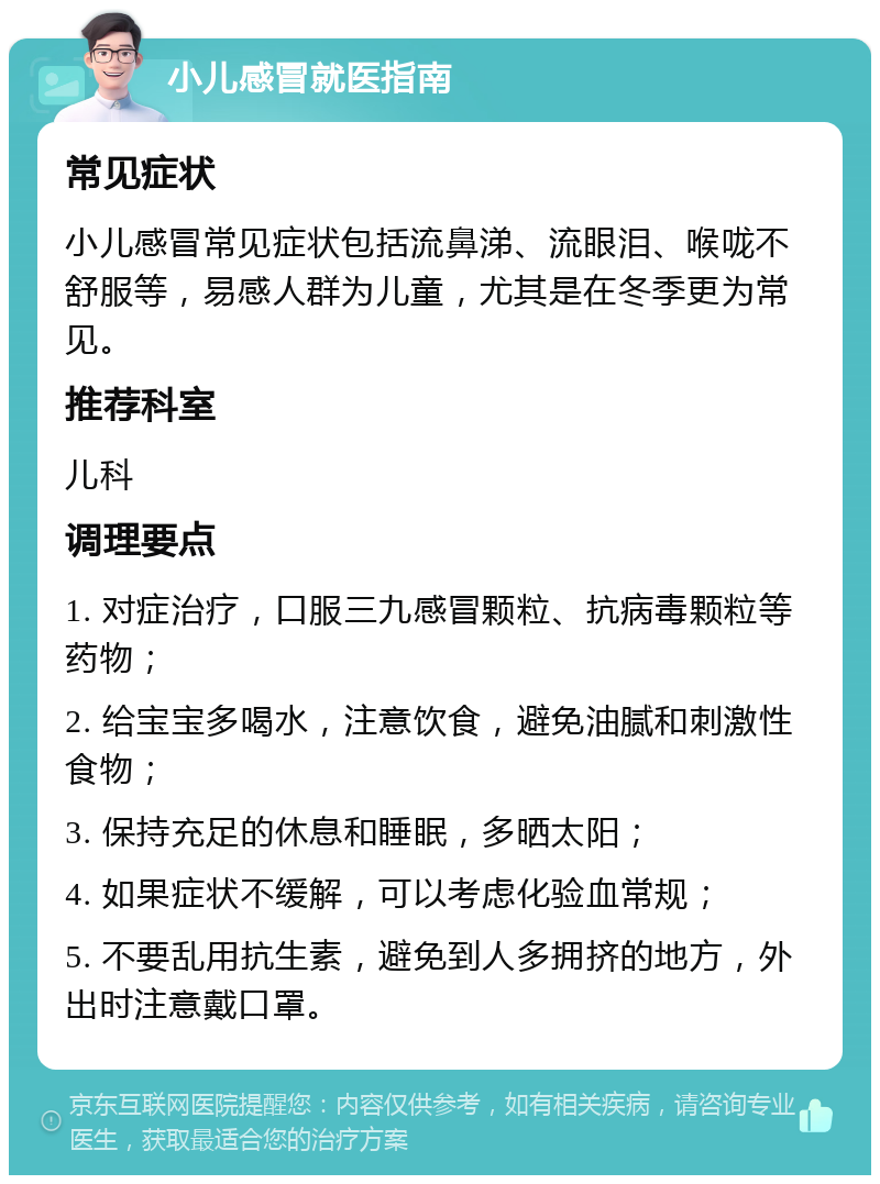 小儿感冒就医指南 常见症状 小儿感冒常见症状包括流鼻涕、流眼泪、喉咙不舒服等，易感人群为儿童，尤其是在冬季更为常见。 推荐科室 儿科 调理要点 1. 对症治疗，口服三九感冒颗粒、抗病毒颗粒等药物； 2. 给宝宝多喝水，注意饮食，避免油腻和刺激性食物； 3. 保持充足的休息和睡眠，多晒太阳； 4. 如果症状不缓解，可以考虑化验血常规； 5. 不要乱用抗生素，避免到人多拥挤的地方，外出时注意戴口罩。