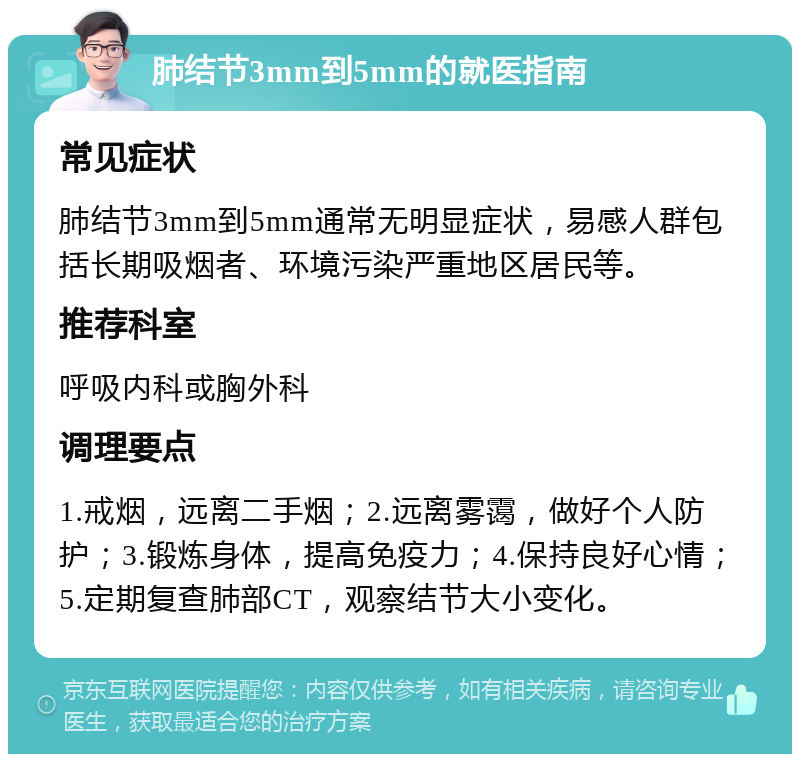 肺结节3mm到5mm的就医指南 常见症状 肺结节3mm到5mm通常无明显症状，易感人群包括长期吸烟者、环境污染严重地区居民等。 推荐科室 呼吸内科或胸外科 调理要点 1.戒烟，远离二手烟；2.远离雾霭，做好个人防护；3.锻炼身体，提高免疫力；4.保持良好心情；5.定期复查肺部CT，观察结节大小变化。