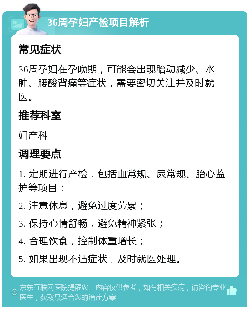 36周孕妇产检项目解析 常见症状 36周孕妇在孕晚期，可能会出现胎动减少、水肿、腰酸背痛等症状，需要密切关注并及时就医。 推荐科室 妇产科 调理要点 1. 定期进行产检，包括血常规、尿常规、胎心监护等项目； 2. 注意休息，避免过度劳累； 3. 保持心情舒畅，避免精神紧张； 4. 合理饮食，控制体重增长； 5. 如果出现不适症状，及时就医处理。