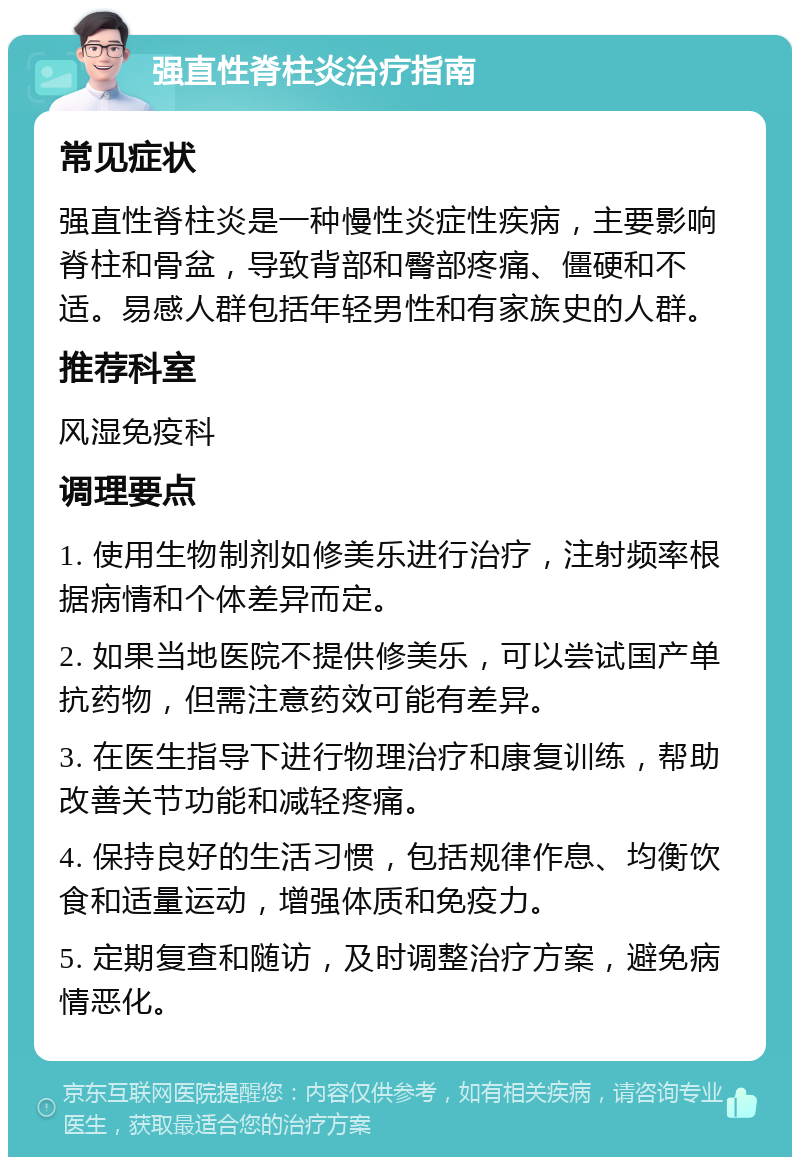 强直性脊柱炎治疗指南 常见症状 强直性脊柱炎是一种慢性炎症性疾病，主要影响脊柱和骨盆，导致背部和臀部疼痛、僵硬和不适。易感人群包括年轻男性和有家族史的人群。 推荐科室 风湿免疫科 调理要点 1. 使用生物制剂如修美乐进行治疗，注射频率根据病情和个体差异而定。 2. 如果当地医院不提供修美乐，可以尝试国产单抗药物，但需注意药效可能有差异。 3. 在医生指导下进行物理治疗和康复训练，帮助改善关节功能和减轻疼痛。 4. 保持良好的生活习惯，包括规律作息、均衡饮食和适量运动，增强体质和免疫力。 5. 定期复查和随访，及时调整治疗方案，避免病情恶化。