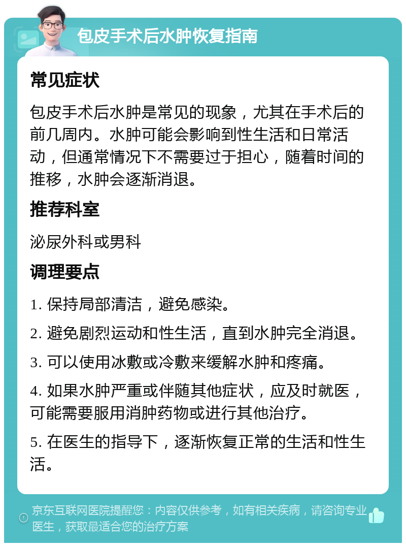 包皮手术后水肿恢复指南 常见症状 包皮手术后水肿是常见的现象，尤其在手术后的前几周内。水肿可能会影响到性生活和日常活动，但通常情况下不需要过于担心，随着时间的推移，水肿会逐渐消退。 推荐科室 泌尿外科或男科 调理要点 1. 保持局部清洁，避免感染。 2. 避免剧烈运动和性生活，直到水肿完全消退。 3. 可以使用冰敷或冷敷来缓解水肿和疼痛。 4. 如果水肿严重或伴随其他症状，应及时就医，可能需要服用消肿药物或进行其他治疗。 5. 在医生的指导下，逐渐恢复正常的生活和性生活。