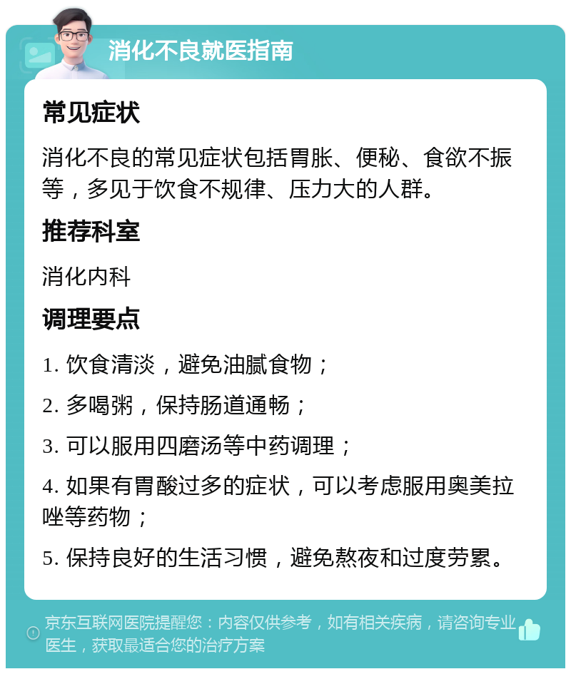 消化不良就医指南 常见症状 消化不良的常见症状包括胃胀、便秘、食欲不振等，多见于饮食不规律、压力大的人群。 推荐科室 消化内科 调理要点 1. 饮食清淡，避免油腻食物； 2. 多喝粥，保持肠道通畅； 3. 可以服用四磨汤等中药调理； 4. 如果有胃酸过多的症状，可以考虑服用奥美拉唑等药物； 5. 保持良好的生活习惯，避免熬夜和过度劳累。