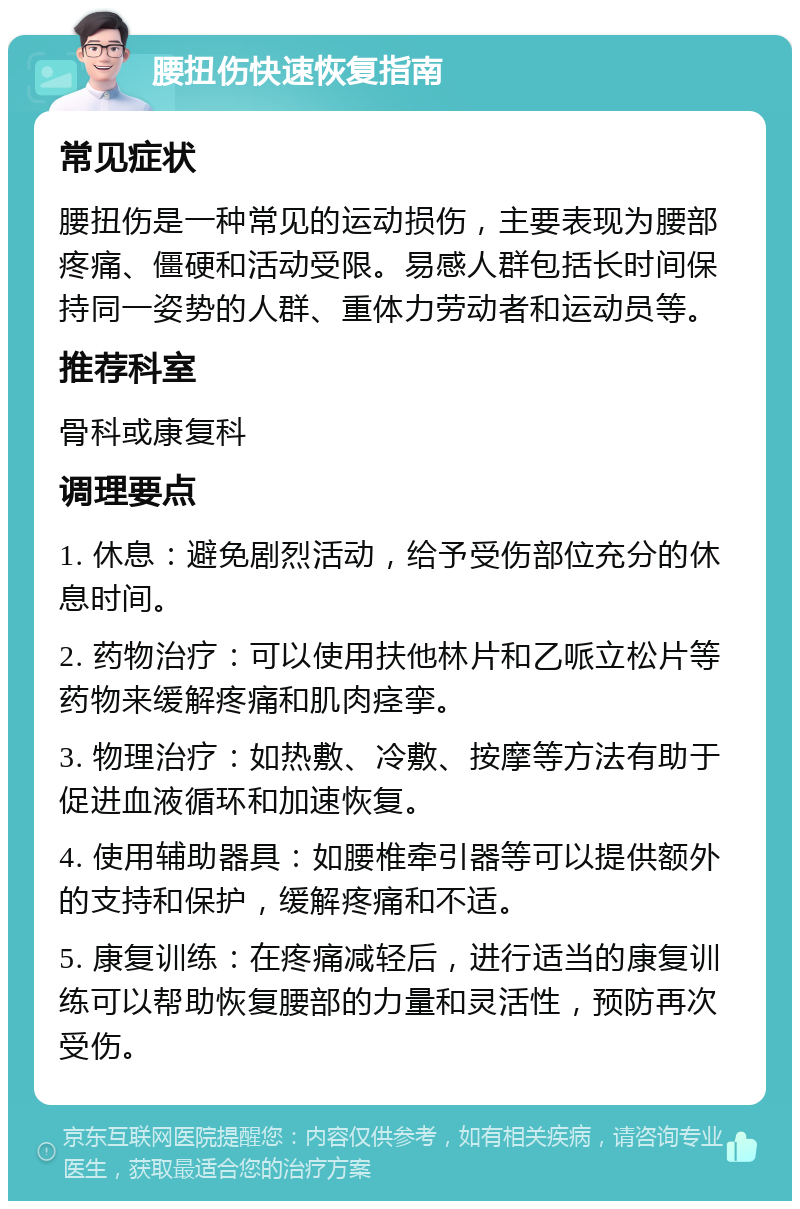 腰扭伤快速恢复指南 常见症状 腰扭伤是一种常见的运动损伤，主要表现为腰部疼痛、僵硬和活动受限。易感人群包括长时间保持同一姿势的人群、重体力劳动者和运动员等。 推荐科室 骨科或康复科 调理要点 1. 休息：避免剧烈活动，给予受伤部位充分的休息时间。 2. 药物治疗：可以使用扶他林片和乙哌立松片等药物来缓解疼痛和肌肉痉挛。 3. 物理治疗：如热敷、冷敷、按摩等方法有助于促进血液循环和加速恢复。 4. 使用辅助器具：如腰椎牵引器等可以提供额外的支持和保护，缓解疼痛和不适。 5. 康复训练：在疼痛减轻后，进行适当的康复训练可以帮助恢复腰部的力量和灵活性，预防再次受伤。