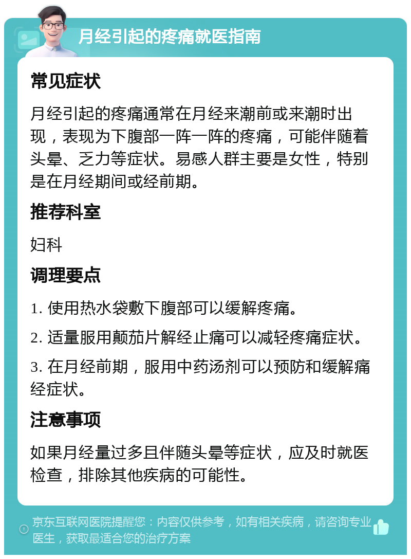 月经引起的疼痛就医指南 常见症状 月经引起的疼痛通常在月经来潮前或来潮时出现，表现为下腹部一阵一阵的疼痛，可能伴随着头晕、乏力等症状。易感人群主要是女性，特别是在月经期间或经前期。 推荐科室 妇科 调理要点 1. 使用热水袋敷下腹部可以缓解疼痛。 2. 适量服用颠茄片解经止痛可以减轻疼痛症状。 3. 在月经前期，服用中药汤剂可以预防和缓解痛经症状。 注意事项 如果月经量过多且伴随头晕等症状，应及时就医检查，排除其他疾病的可能性。