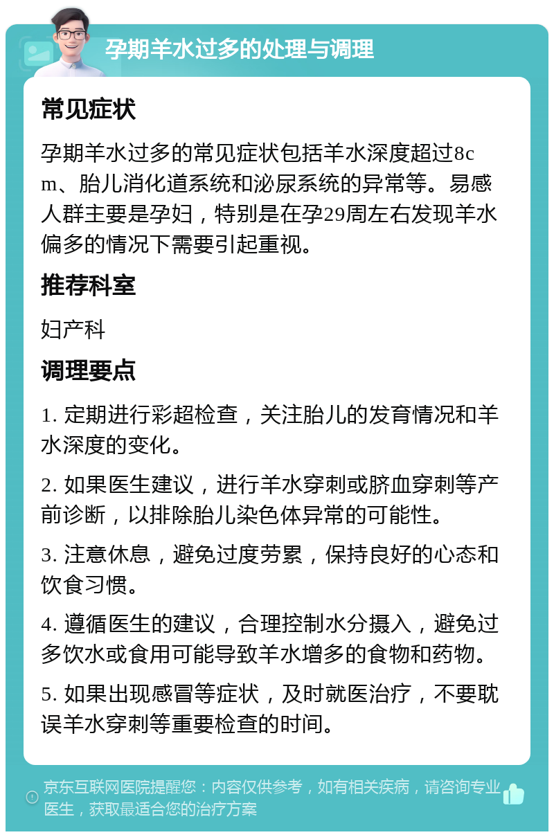 孕期羊水过多的处理与调理 常见症状 孕期羊水过多的常见症状包括羊水深度超过8cm、胎儿消化道系统和泌尿系统的异常等。易感人群主要是孕妇，特别是在孕29周左右发现羊水偏多的情况下需要引起重视。 推荐科室 妇产科 调理要点 1. 定期进行彩超检查，关注胎儿的发育情况和羊水深度的变化。 2. 如果医生建议，进行羊水穿刺或脐血穿刺等产前诊断，以排除胎儿染色体异常的可能性。 3. 注意休息，避免过度劳累，保持良好的心态和饮食习惯。 4. 遵循医生的建议，合理控制水分摄入，避免过多饮水或食用可能导致羊水增多的食物和药物。 5. 如果出现感冒等症状，及时就医治疗，不要耽误羊水穿刺等重要检查的时间。