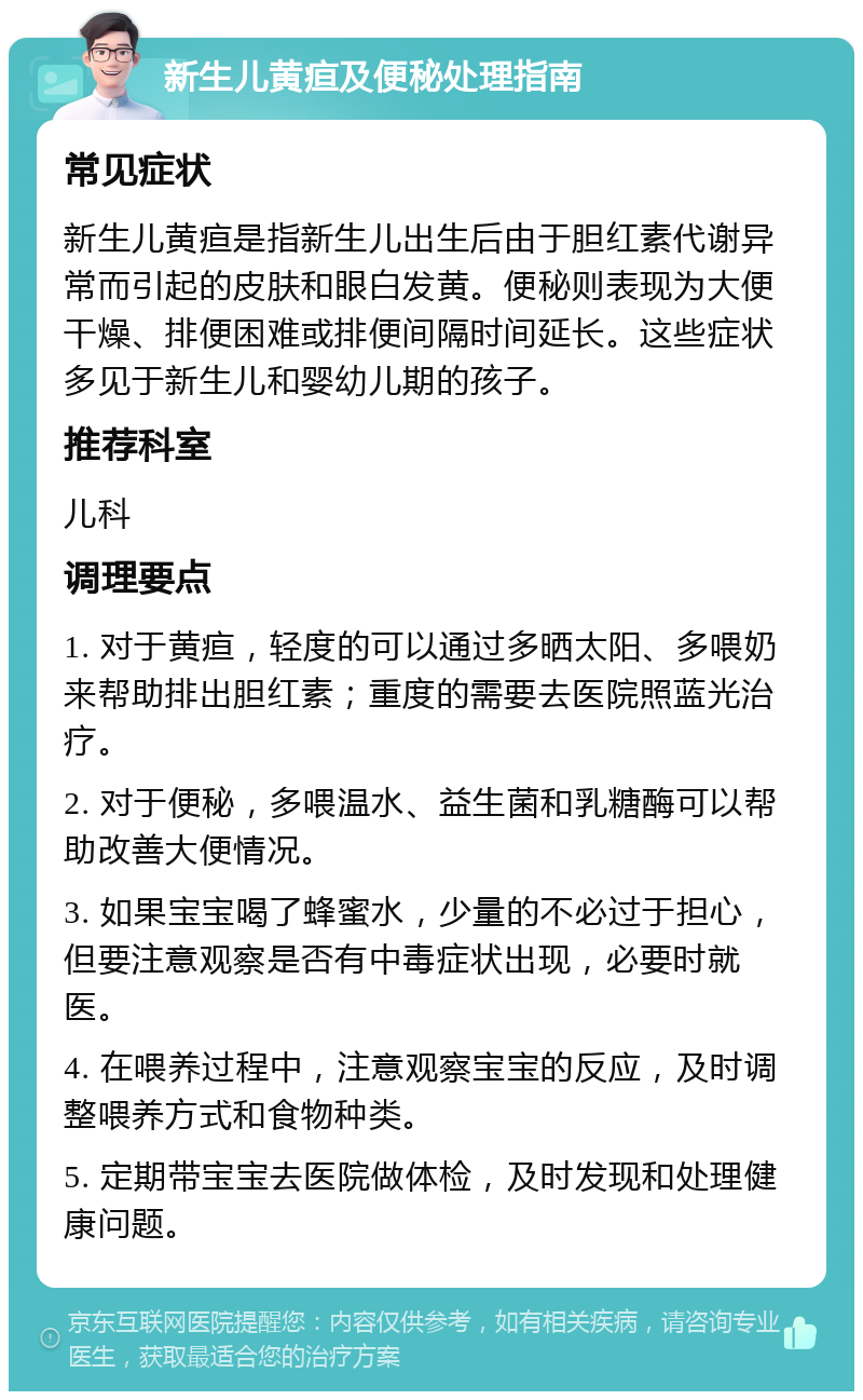 新生儿黄疸及便秘处理指南 常见症状 新生儿黄疸是指新生儿出生后由于胆红素代谢异常而引起的皮肤和眼白发黄。便秘则表现为大便干燥、排便困难或排便间隔时间延长。这些症状多见于新生儿和婴幼儿期的孩子。 推荐科室 儿科 调理要点 1. 对于黄疸，轻度的可以通过多晒太阳、多喂奶来帮助排出胆红素；重度的需要去医院照蓝光治疗。 2. 对于便秘，多喂温水、益生菌和乳糖酶可以帮助改善大便情况。 3. 如果宝宝喝了蜂蜜水，少量的不必过于担心，但要注意观察是否有中毒症状出现，必要时就医。 4. 在喂养过程中，注意观察宝宝的反应，及时调整喂养方式和食物种类。 5. 定期带宝宝去医院做体检，及时发现和处理健康问题。