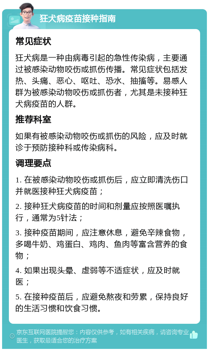 狂犬病疫苗接种指南 常见症状 狂犬病是一种由病毒引起的急性传染病，主要通过被感染动物咬伤或抓伤传播。常见症状包括发热、头痛、恶心、呕吐、恐水、抽搐等。易感人群为被感染动物咬伤或抓伤者，尤其是未接种狂犬病疫苗的人群。 推荐科室 如果有被感染动物咬伤或抓伤的风险，应及时就诊于预防接种科或传染病科。 调理要点 1. 在被感染动物咬伤或抓伤后，应立即清洗伤口并就医接种狂犬病疫苗； 2. 接种狂犬病疫苗的时间和剂量应按照医嘱执行，通常为5针法； 3. 接种疫苗期间，应注意休息，避免辛辣食物，多喝牛奶、鸡蛋白、鸡肉、鱼肉等富含营养的食物； 4. 如果出现头晕、虚弱等不适症状，应及时就医； 5. 在接种疫苗后，应避免熬夜和劳累，保持良好的生活习惯和饮食习惯。