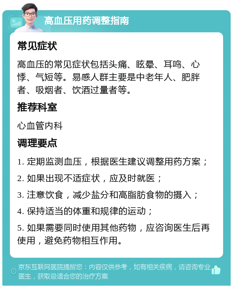 高血压用药调整指南 常见症状 高血压的常见症状包括头痛、眩晕、耳鸣、心悸、气短等。易感人群主要是中老年人、肥胖者、吸烟者、饮酒过量者等。 推荐科室 心血管内科 调理要点 1. 定期监测血压，根据医生建议调整用药方案； 2. 如果出现不适症状，应及时就医； 3. 注意饮食，减少盐分和高脂肪食物的摄入； 4. 保持适当的体重和规律的运动； 5. 如果需要同时使用其他药物，应咨询医生后再使用，避免药物相互作用。