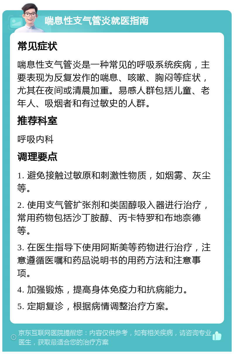 喘息性支气管炎就医指南 常见症状 喘息性支气管炎是一种常见的呼吸系统疾病，主要表现为反复发作的喘息、咳嗽、胸闷等症状，尤其在夜间或清晨加重。易感人群包括儿童、老年人、吸烟者和有过敏史的人群。 推荐科室 呼吸内科 调理要点 1. 避免接触过敏原和刺激性物质，如烟雾、灰尘等。 2. 使用支气管扩张剂和类固醇吸入器进行治疗，常用药物包括沙丁胺醇、丙卡特罗和布地奈德等。 3. 在医生指导下使用阿斯美等药物进行治疗，注意遵循医嘱和药品说明书的用药方法和注意事项。 4. 加强锻炼，提高身体免疫力和抗病能力。 5. 定期复诊，根据病情调整治疗方案。