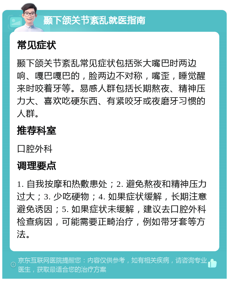 颞下颌关节紊乱就医指南 常见症状 颞下颌关节紊乱常见症状包括张大嘴巴时两边响、嘎巴嘎巴的，脸两边不对称，嘴歪，睡觉醒来时咬着牙等。易感人群包括长期熬夜、精神压力大、喜欢吃硬东西、有紧咬牙或夜磨牙习惯的人群。 推荐科室 口腔外科 调理要点 1. 自我按摩和热敷患处；2. 避免熬夜和精神压力过大；3. 少吃硬物；4. 如果症状缓解，长期注意避免诱因；5. 如果症状未缓解，建议去口腔外科检查病因，可能需要正畸治疗，例如带牙套等方法。