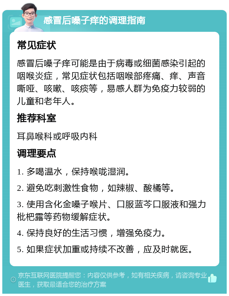 感冒后嗓子痒的调理指南 常见症状 感冒后嗓子痒可能是由于病毒或细菌感染引起的咽喉炎症，常见症状包括咽喉部疼痛、痒、声音嘶哑、咳嗽、咳痰等，易感人群为免疫力较弱的儿童和老年人。 推荐科室 耳鼻喉科或呼吸内科 调理要点 1. 多喝温水，保持喉咙湿润。 2. 避免吃刺激性食物，如辣椒、酸橘等。 3. 使用含化金嗓子喉片、口服蓝芩口服液和强力枇杷露等药物缓解症状。 4. 保持良好的生活习惯，增强免疫力。 5. 如果症状加重或持续不改善，应及时就医。