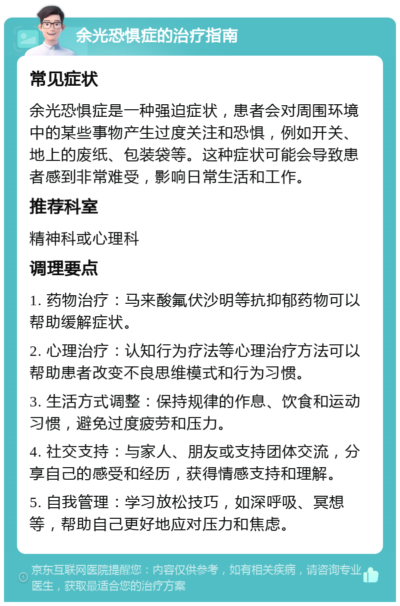 余光恐惧症的治疗指南 常见症状 余光恐惧症是一种强迫症状，患者会对周围环境中的某些事物产生过度关注和恐惧，例如开关、地上的废纸、包装袋等。这种症状可能会导致患者感到非常难受，影响日常生活和工作。 推荐科室 精神科或心理科 调理要点 1. 药物治疗：马来酸氟伏沙明等抗抑郁药物可以帮助缓解症状。 2. 心理治疗：认知行为疗法等心理治疗方法可以帮助患者改变不良思维模式和行为习惯。 3. 生活方式调整：保持规律的作息、饮食和运动习惯，避免过度疲劳和压力。 4. 社交支持：与家人、朋友或支持团体交流，分享自己的感受和经历，获得情感支持和理解。 5. 自我管理：学习放松技巧，如深呼吸、冥想等，帮助自己更好地应对压力和焦虑。