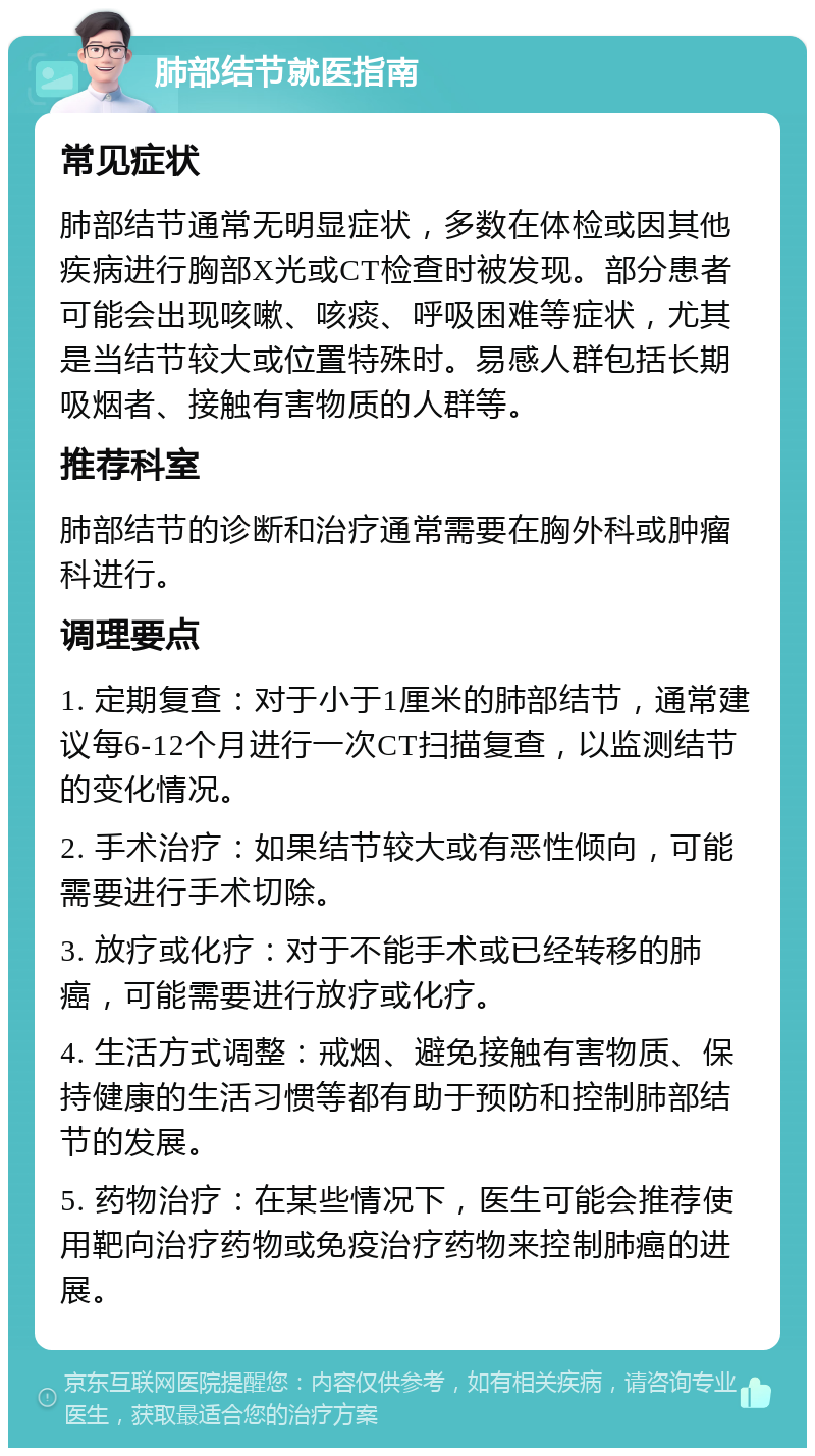 肺部结节就医指南 常见症状 肺部结节通常无明显症状，多数在体检或因其他疾病进行胸部X光或CT检查时被发现。部分患者可能会出现咳嗽、咳痰、呼吸困难等症状，尤其是当结节较大或位置特殊时。易感人群包括长期吸烟者、接触有害物质的人群等。 推荐科室 肺部结节的诊断和治疗通常需要在胸外科或肿瘤科进行。 调理要点 1. 定期复查：对于小于1厘米的肺部结节，通常建议每6-12个月进行一次CT扫描复查，以监测结节的变化情况。 2. 手术治疗：如果结节较大或有恶性倾向，可能需要进行手术切除。 3. 放疗或化疗：对于不能手术或已经转移的肺癌，可能需要进行放疗或化疗。 4. 生活方式调整：戒烟、避免接触有害物质、保持健康的生活习惯等都有助于预防和控制肺部结节的发展。 5. 药物治疗：在某些情况下，医生可能会推荐使用靶向治疗药物或免疫治疗药物来控制肺癌的进展。