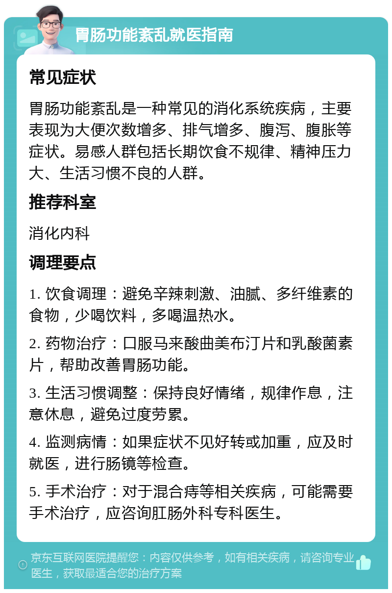 胃肠功能紊乱就医指南 常见症状 胃肠功能紊乱是一种常见的消化系统疾病，主要表现为大便次数增多、排气增多、腹泻、腹胀等症状。易感人群包括长期饮食不规律、精神压力大、生活习惯不良的人群。 推荐科室 消化内科 调理要点 1. 饮食调理：避免辛辣刺激、油腻、多纤维素的食物，少喝饮料，多喝温热水。 2. 药物治疗：口服马来酸曲美布汀片和乳酸菌素片，帮助改善胃肠功能。 3. 生活习惯调整：保持良好情绪，规律作息，注意休息，避免过度劳累。 4. 监测病情：如果症状不见好转或加重，应及时就医，进行肠镜等检查。 5. 手术治疗：对于混合痔等相关疾病，可能需要手术治疗，应咨询肛肠外科专科医生。