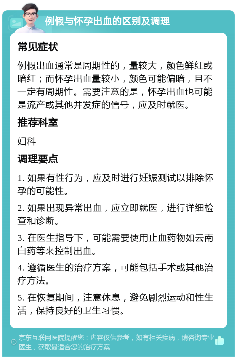 例假与怀孕出血的区别及调理 常见症状 例假出血通常是周期性的，量较大，颜色鲜红或暗红；而怀孕出血量较小，颜色可能偏暗，且不一定有周期性。需要注意的是，怀孕出血也可能是流产或其他并发症的信号，应及时就医。 推荐科室 妇科 调理要点 1. 如果有性行为，应及时进行妊娠测试以排除怀孕的可能性。 2. 如果出现异常出血，应立即就医，进行详细检查和诊断。 3. 在医生指导下，可能需要使用止血药物如云南白药等来控制出血。 4. 遵循医生的治疗方案，可能包括手术或其他治疗方法。 5. 在恢复期间，注意休息，避免剧烈运动和性生活，保持良好的卫生习惯。