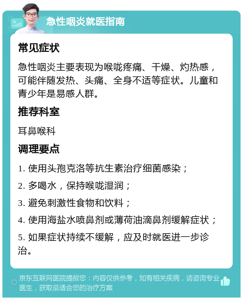 急性咽炎就医指南 常见症状 急性咽炎主要表现为喉咙疼痛、干燥、灼热感，可能伴随发热、头痛、全身不适等症状。儿童和青少年是易感人群。 推荐科室 耳鼻喉科 调理要点 1. 使用头孢克洛等抗生素治疗细菌感染； 2. 多喝水，保持喉咙湿润； 3. 避免刺激性食物和饮料； 4. 使用海盐水喷鼻剂或薄荷油滴鼻剂缓解症状； 5. 如果症状持续不缓解，应及时就医进一步诊治。