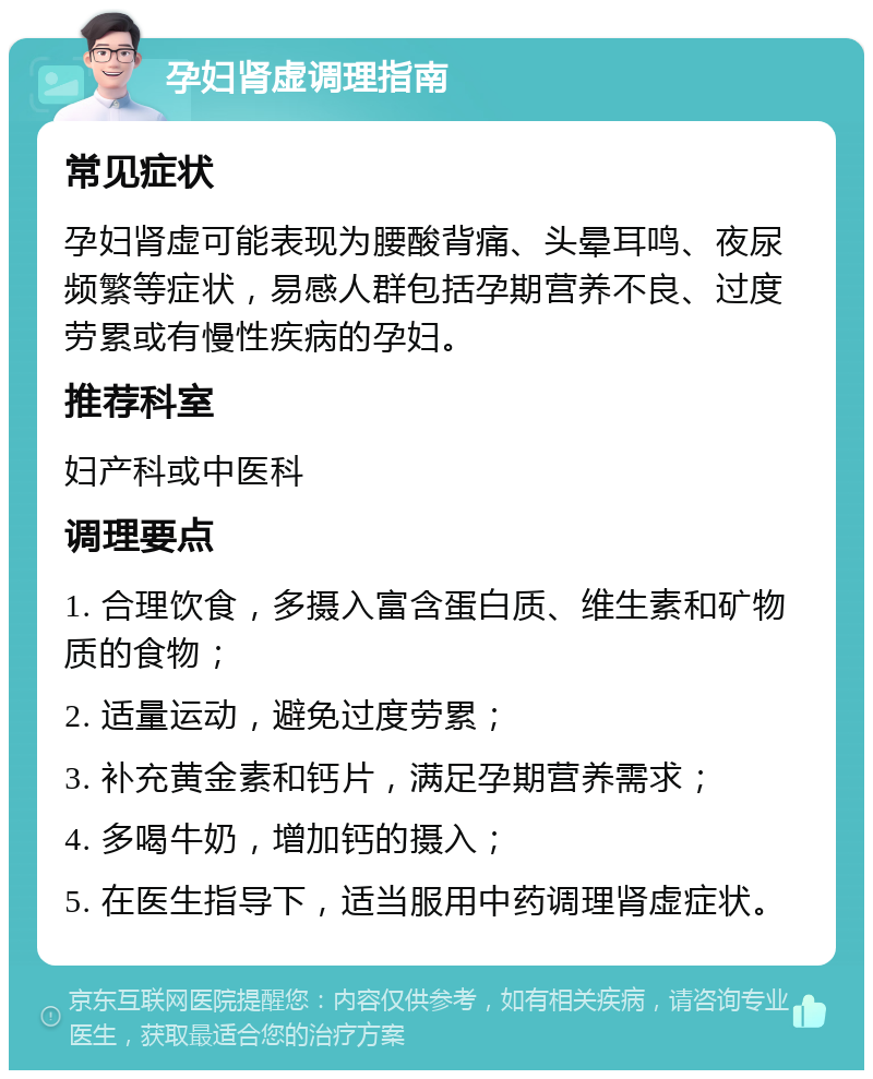 孕妇肾虚调理指南 常见症状 孕妇肾虚可能表现为腰酸背痛、头晕耳鸣、夜尿频繁等症状，易感人群包括孕期营养不良、过度劳累或有慢性疾病的孕妇。 推荐科室 妇产科或中医科 调理要点 1. 合理饮食，多摄入富含蛋白质、维生素和矿物质的食物； 2. 适量运动，避免过度劳累； 3. 补充黄金素和钙片，满足孕期营养需求； 4. 多喝牛奶，增加钙的摄入； 5. 在医生指导下，适当服用中药调理肾虚症状。