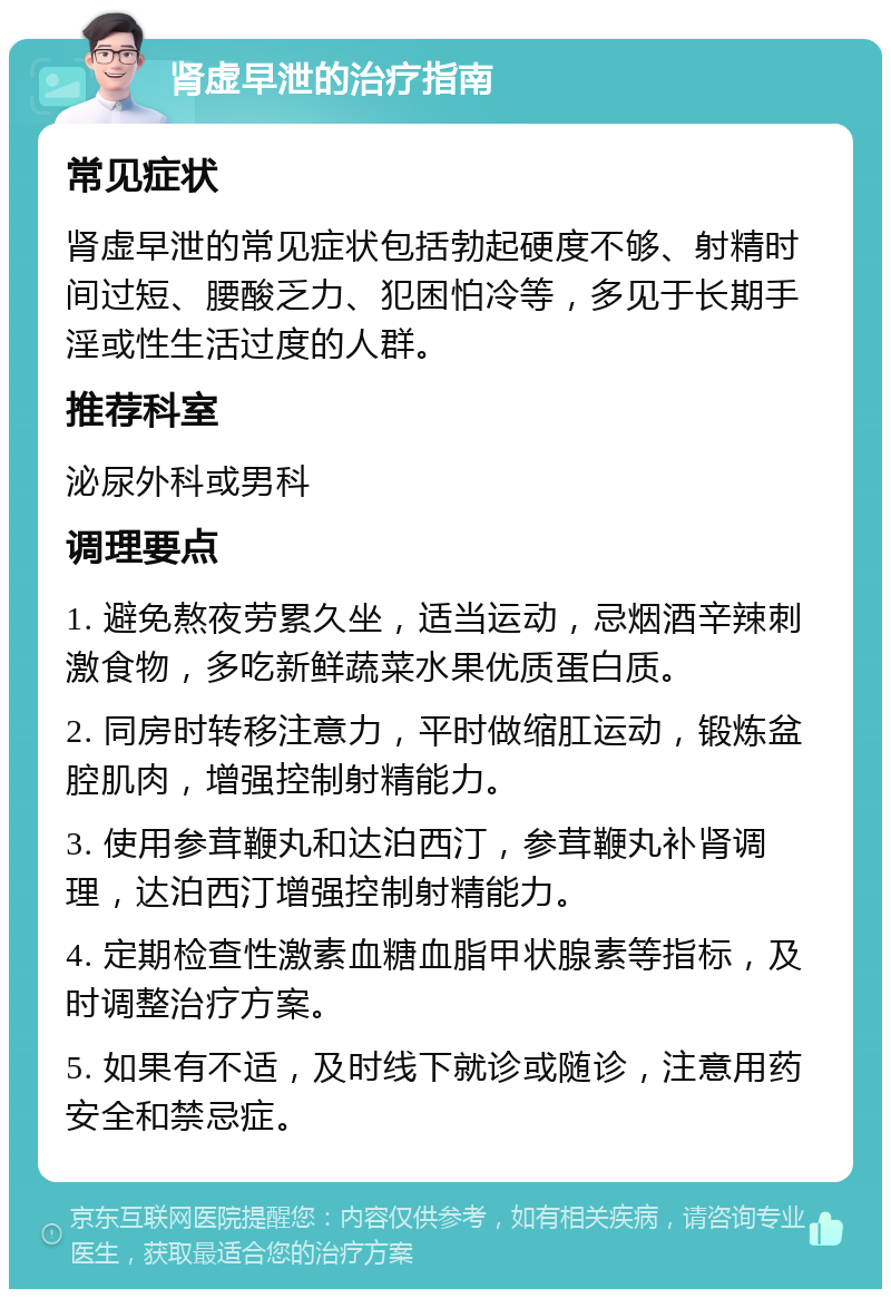 肾虚早泄的治疗指南 常见症状 肾虚早泄的常见症状包括勃起硬度不够、射精时间过短、腰酸乏力、犯困怕冷等，多见于长期手淫或性生活过度的人群。 推荐科室 泌尿外科或男科 调理要点 1. 避免熬夜劳累久坐，适当运动，忌烟酒辛辣刺激食物，多吃新鲜蔬菜水果优质蛋白质。 2. 同房时转移注意力，平时做缩肛运动，锻炼盆腔肌肉，增强控制射精能力。 3. 使用参茸鞭丸和达泊西汀，参茸鞭丸补肾调理，达泊西汀增强控制射精能力。 4. 定期检查性激素血糖血脂甲状腺素等指标，及时调整治疗方案。 5. 如果有不适，及时线下就诊或随诊，注意用药安全和禁忌症。