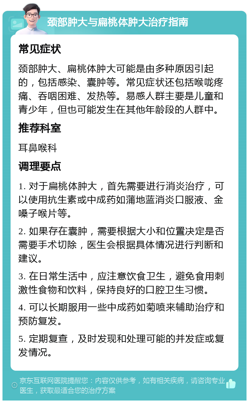 颈部肿大与扁桃体肿大治疗指南 常见症状 颈部肿大、扁桃体肿大可能是由多种原因引起的，包括感染、囊肿等。常见症状还包括喉咙疼痛、吞咽困难、发热等。易感人群主要是儿童和青少年，但也可能发生在其他年龄段的人群中。 推荐科室 耳鼻喉科 调理要点 1. 对于扁桃体肿大，首先需要进行消炎治疗，可以使用抗生素或中成药如蒲地蓝消炎口服液、金嗓子喉片等。 2. 如果存在囊肿，需要根据大小和位置决定是否需要手术切除，医生会根据具体情况进行判断和建议。 3. 在日常生活中，应注意饮食卫生，避免食用刺激性食物和饮料，保持良好的口腔卫生习惯。 4. 可以长期服用一些中成药如菊喷来辅助治疗和预防复发。 5. 定期复查，及时发现和处理可能的并发症或复发情况。