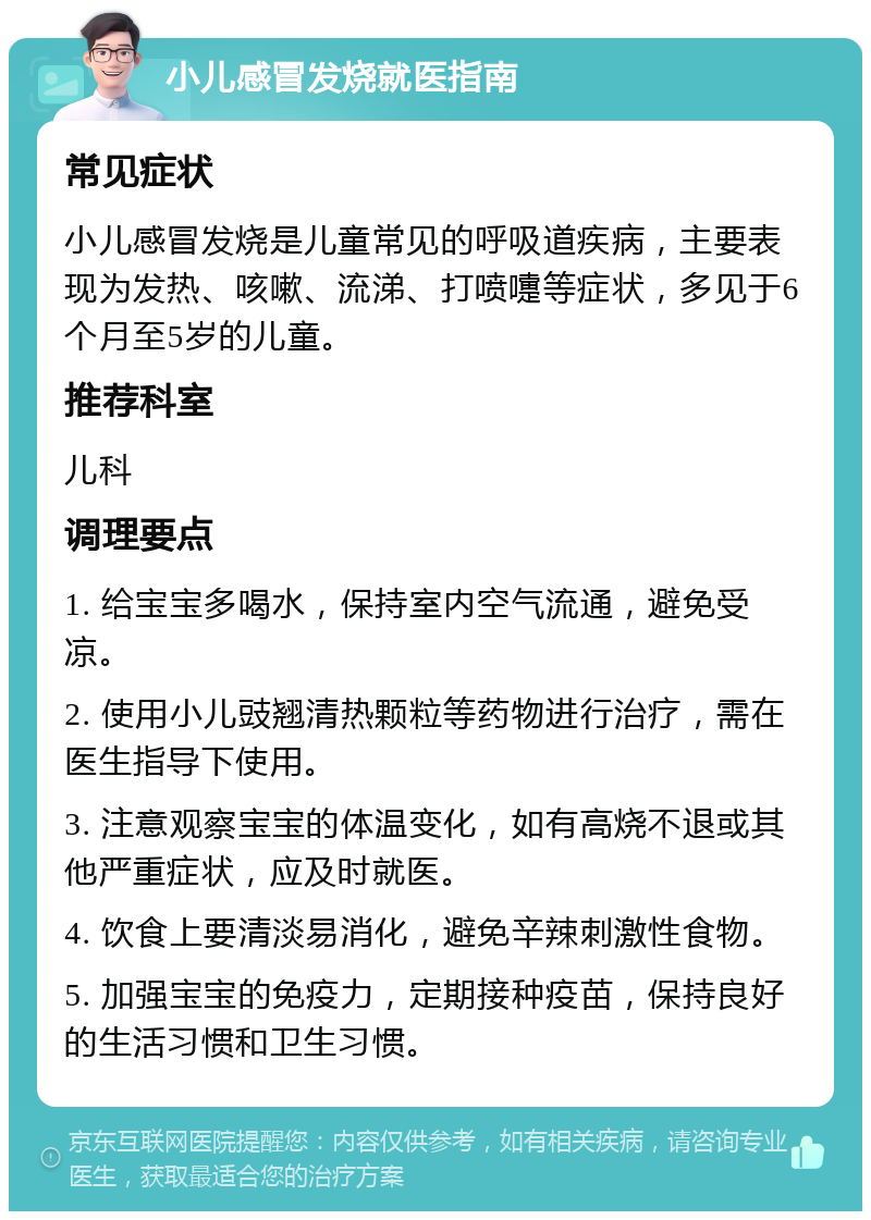 小儿感冒发烧就医指南 常见症状 小儿感冒发烧是儿童常见的呼吸道疾病，主要表现为发热、咳嗽、流涕、打喷嚏等症状，多见于6个月至5岁的儿童。 推荐科室 儿科 调理要点 1. 给宝宝多喝水，保持室内空气流通，避免受凉。 2. 使用小儿豉翘清热颗粒等药物进行治疗，需在医生指导下使用。 3. 注意观察宝宝的体温变化，如有高烧不退或其他严重症状，应及时就医。 4. 饮食上要清淡易消化，避免辛辣刺激性食物。 5. 加强宝宝的免疫力，定期接种疫苗，保持良好的生活习惯和卫生习惯。