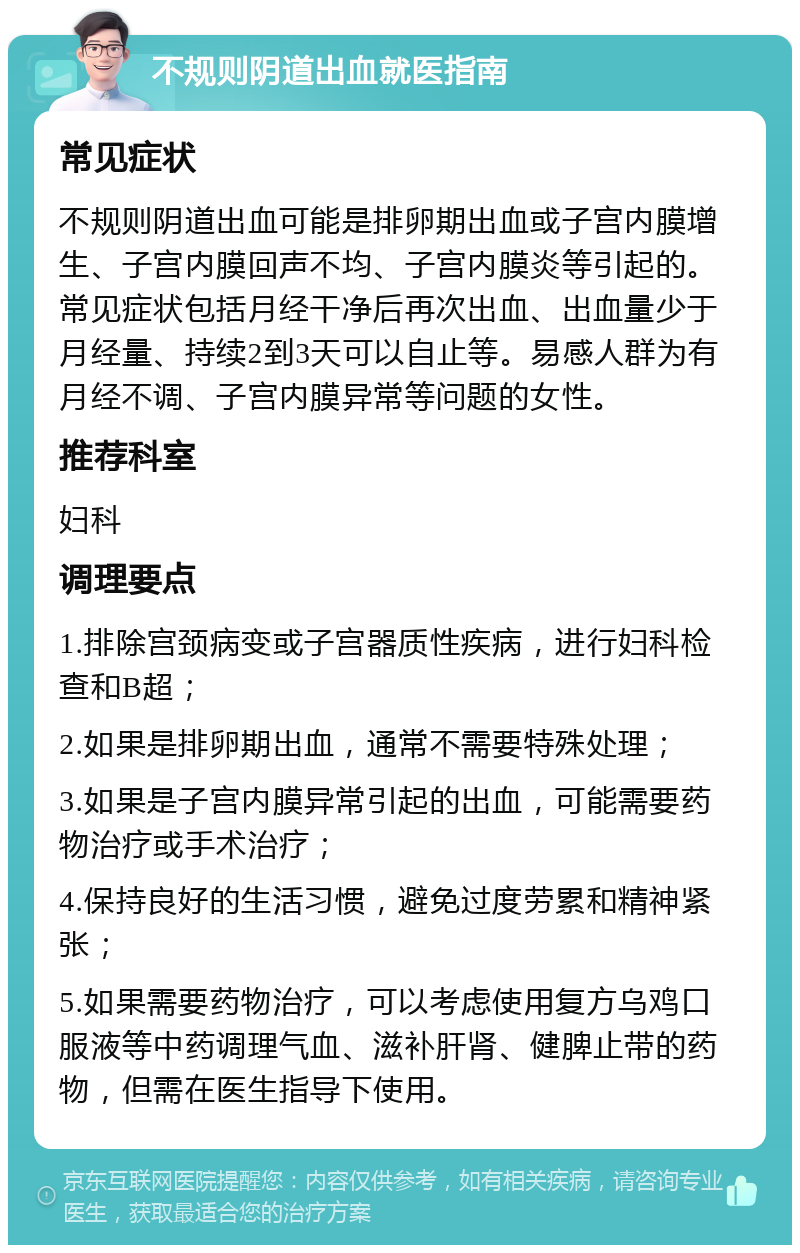 不规则阴道出血就医指南 常见症状 不规则阴道出血可能是排卵期出血或子宫内膜增生、子宫内膜回声不均、子宫内膜炎等引起的。常见症状包括月经干净后再次出血、出血量少于月经量、持续2到3天可以自止等。易感人群为有月经不调、子宫内膜异常等问题的女性。 推荐科室 妇科 调理要点 1.排除宫颈病变或子宫器质性疾病，进行妇科检查和B超； 2.如果是排卵期出血，通常不需要特殊处理； 3.如果是子宫内膜异常引起的出血，可能需要药物治疗或手术治疗； 4.保持良好的生活习惯，避免过度劳累和精神紧张； 5.如果需要药物治疗，可以考虑使用复方乌鸡口服液等中药调理气血、滋补肝肾、健脾止带的药物，但需在医生指导下使用。